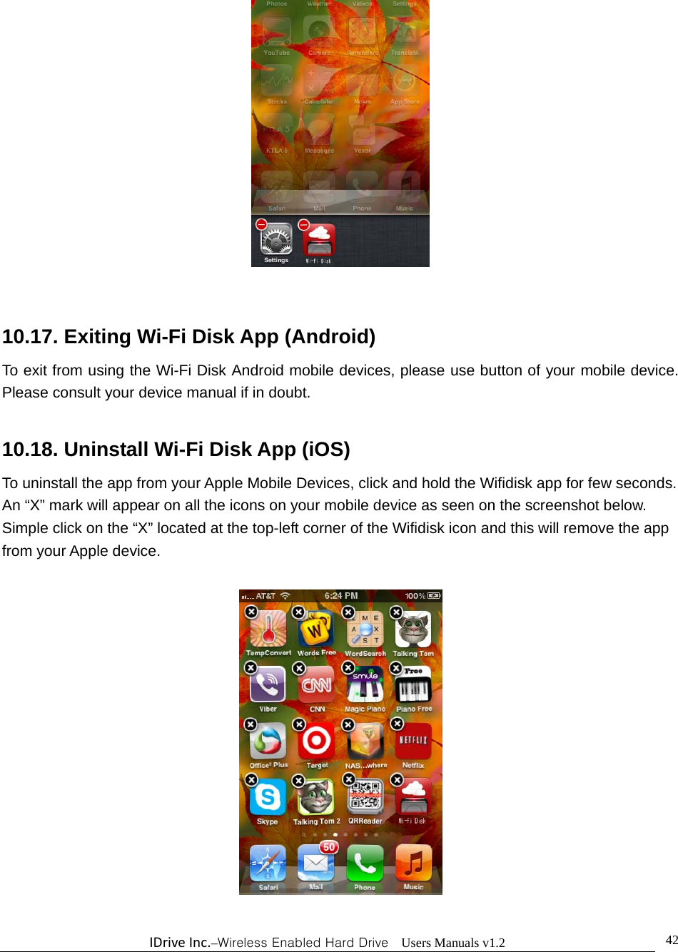 IDriveInc.–Wireless Enabled Hard Drive  Users Manuals v1.2  42  10.17. Exiting Wi-Fi Disk App (Android) To exit from using the Wi-Fi Disk Android mobile devices, please use button of your mobile device.  Please consult your device manual if in doubt.  10.18. Uninstall Wi-Fi Disk App (iOS) To uninstall the app from your Apple Mobile Devices, click and hold the Wifidisk app for few seconds.   An “X” mark will appear on all the icons on your mobile device as seen on the screenshot below.   Simple click on the “X” located at the top-left corner of the Wifidisk icon and this will remove the app from your Apple device.   