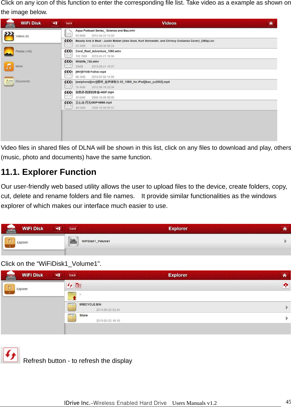 IDriveInc.–Wireless Enabled Hard Drive  Users Manuals v1.2  45Click on any icon of this function to enter the corresponding file list. Take video as a example as shown on the image below.  Video files in shared files of DLNA will be shown in this list, click on any files to download and play, others (music, photo and documents) have the same function. 11.1. Explorer Function Our user-friendly web based utility allows the user to upload files to the device, create folders, copy, cut, delete and rename folders and file names.    It provide similar functionalities as the windows explorer of which makes our interface much easier to use.   Click on the “WiFiDisk1_Volume1”.     Refresh button - to refresh the display  