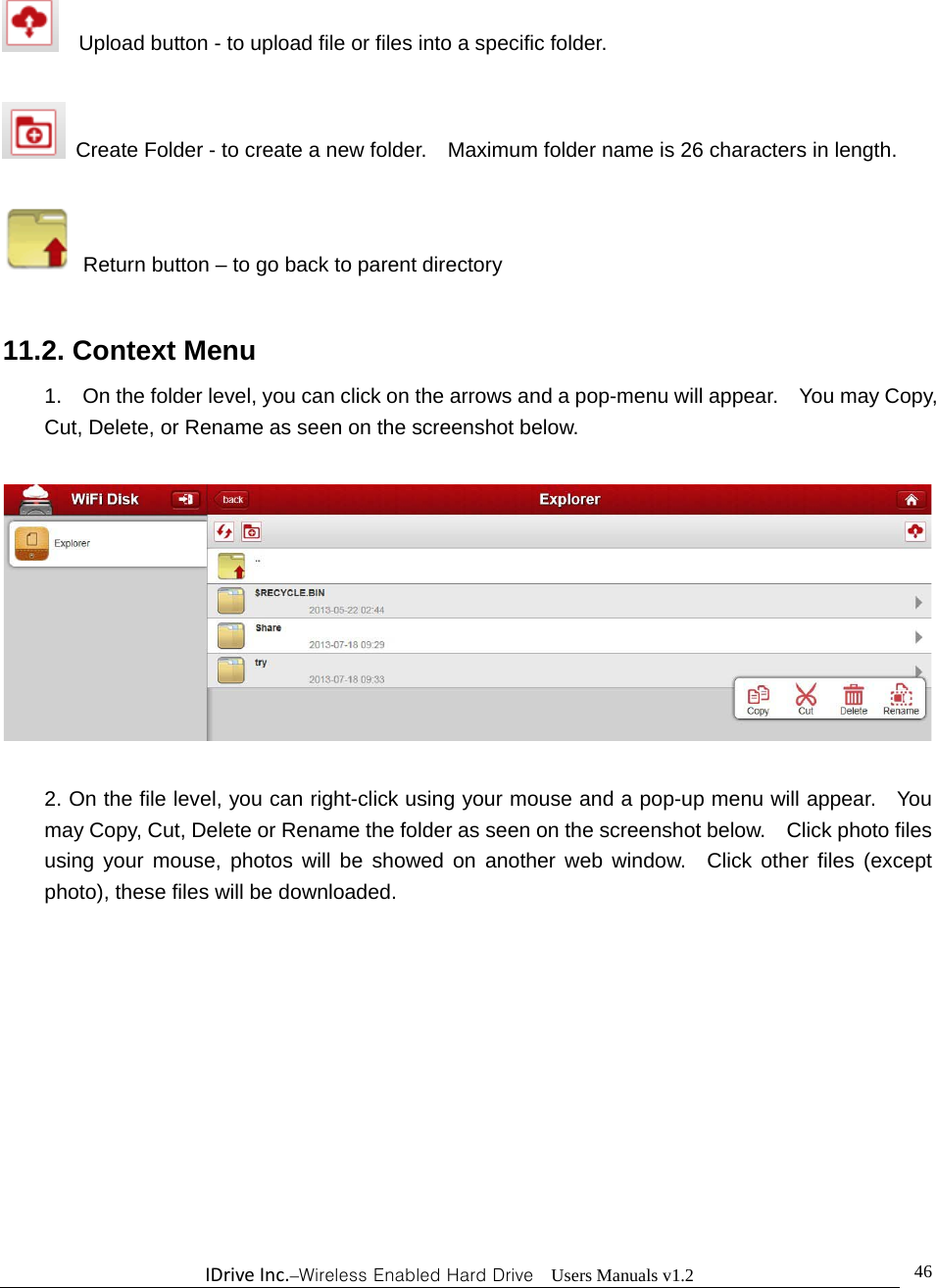 IDriveInc.–Wireless Enabled Hard Drive  Users Manuals v1.2  46    Upload button - to upload file or files into a specific folder.      Create Folder - to create a new folder.    Maximum folder name is 26 characters in length.     Return button – to go back to parent directory  11.2. Context Menu 1.    On the folder level, you can click on the arrows and a pop-menu will appear.    You may Copy, Cut, Delete, or Rename as seen on the screenshot below.    2. On the file level, you can right-click using your mouse and a pop-up menu will appear.    You may Copy, Cut, Delete or Rename the folder as seen on the screenshot below.    Click photo files using your mouse, photos will be showed on another web window.  Click other files (except photo), these files will be downloaded. 
