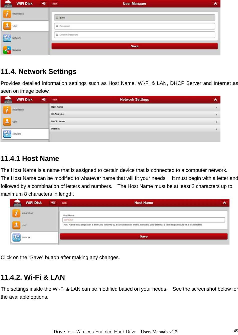 IDriveInc.–Wireless Enabled Hard Drive  Users Manuals v1.2  49  11.4. Network Settings Provides detailed information settings such as Host Name, Wi-Fi &amp; LAN, DHCP Server and Internet as seen on image below.   11.4.1 Host Name The Host Name is a name that is assigned to certain device that is connected to a computer network.   The Host Name can be modified to whatever name that will fit your needs.    It must begin with a letter and followed by a combination of letters and numbers.    The Host Name must be at least 2 characters up to maximum 8 characters in length.   Click on the “Save” button after making any changes.    11.4.2. Wi-Fi &amp; LAN The settings inside the Wi-Fi &amp; LAN can be modified based on your needs.    See the screenshot below for the available options.  