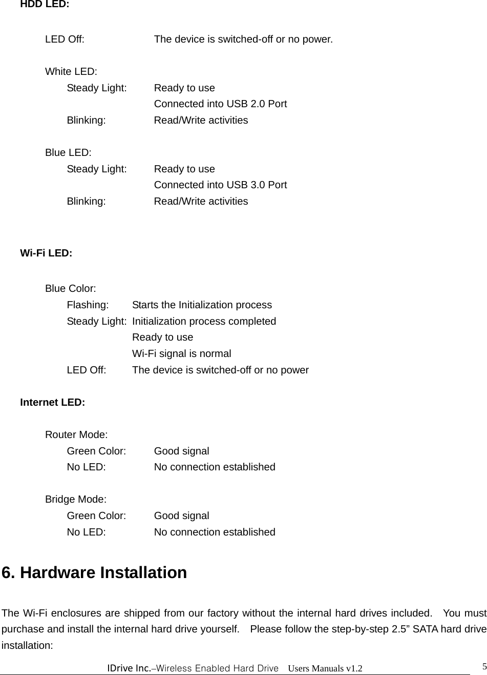 IDriveInc.–Wireless Enabled Hard Drive  Users Manuals v1.2  5HDD LED:  LED Off:       The device is switched-off or no power.   White LED:     Steady Light:    Ready to use       Connected into USB 2.0 Port   Blinking:   Read/Write activities    Blue LED:        Steady Light:    Ready to use       Connected into USB 3.0 Port   Blinking:   Read/Write activities  Wi-Fi LED:    Blue Color:   Flashing:  Starts the Initialization process     Steady Light:  Initialization process completed      Ready to use      Wi-Fi signal is normal     LED Off:   The device is switched-off or no power  Internet LED:     Router Mode:   Green Color:  Good signal   No LED:   No connection established   Bridge Mode:   Green Color:  Good signal   No LED:   No connection established  6. Hardware Installation    The Wi-Fi enclosures are shipped from our factory without the internal hard drives included.  You must purchase and install the internal hard drive yourself.    Please follow the step-by-step 2.5” SATA hard drive installation: 