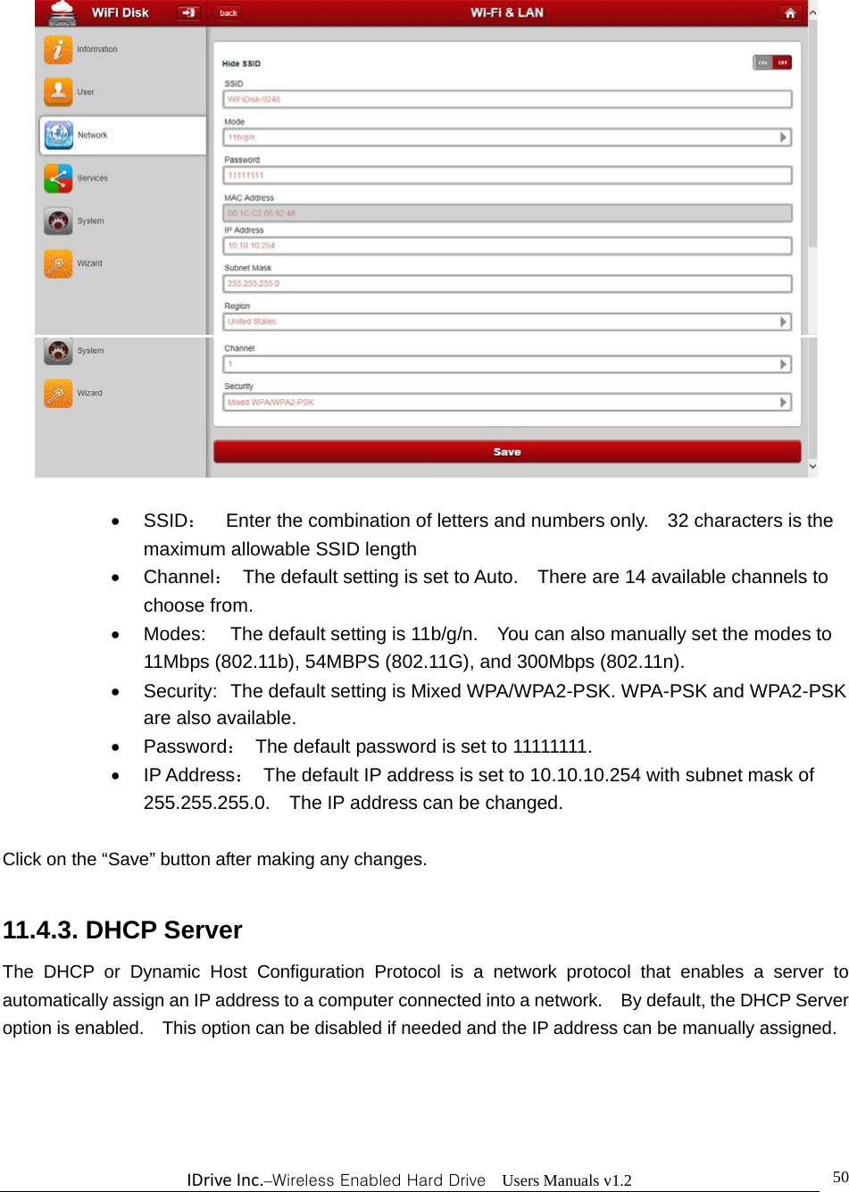 IDriveInc.–Wireless Enabled Hard Drive  Users Manuals v1.2  50    SSID：    Enter the combination of letters and numbers only.    32 characters is the maximum allowable SSID length    Channel：  The default setting is set to Auto.    There are 14 available channels to choose from.   Modes:  The default setting is 11b/g/n.    You can also manually set the modes to 11Mbps (802.11b), 54MBPS (802.11G), and 300Mbps (802.11n).   Security:  The default setting is Mixed WPA/WPA2-PSK. WPA-PSK and WPA2-PSK are also available.  Password：  The default password is set to 11111111.  IP Address：  The default IP address is set to 10.10.10.254 with subnet mask of 255.255.255.0.    The IP address can be changed.  Click on the “Save” button after making any changes.    11.4.3. DHCP Server The DHCP or Dynamic Host Configuration Protocol is a network protocol that enables a server to automatically assign an IP address to a computer connected into a network.    By default, the DHCP Server option is enabled.    This option can be disabled if needed and the IP address can be manually assigned. 