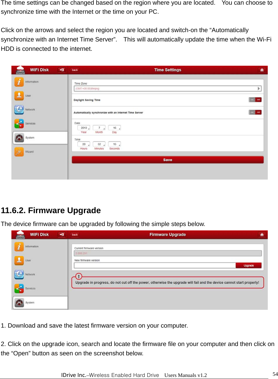 IDriveInc.–Wireless Enabled Hard Drive  Users Manuals v1.2  54 The time settings can be changed based on the region where you are located.    You can choose to synchronize time with the Internet or the time on your PC.    Click on the arrows and select the region you are located and switch-on the “Automatically synchronize with an Internet Time Server”.    This will automatically update the time when the Wi-Fi HDD is connected to the internet.         11.6.2. Firmware Upgrade The device firmware can be upgraded by following the simple steps below.   1. Download and save the latest firmware version on your computer.  2. Click on the upgrade icon, search and locate the firmware file on your computer and then click on the “Open” button as seen on the screenshot below.    