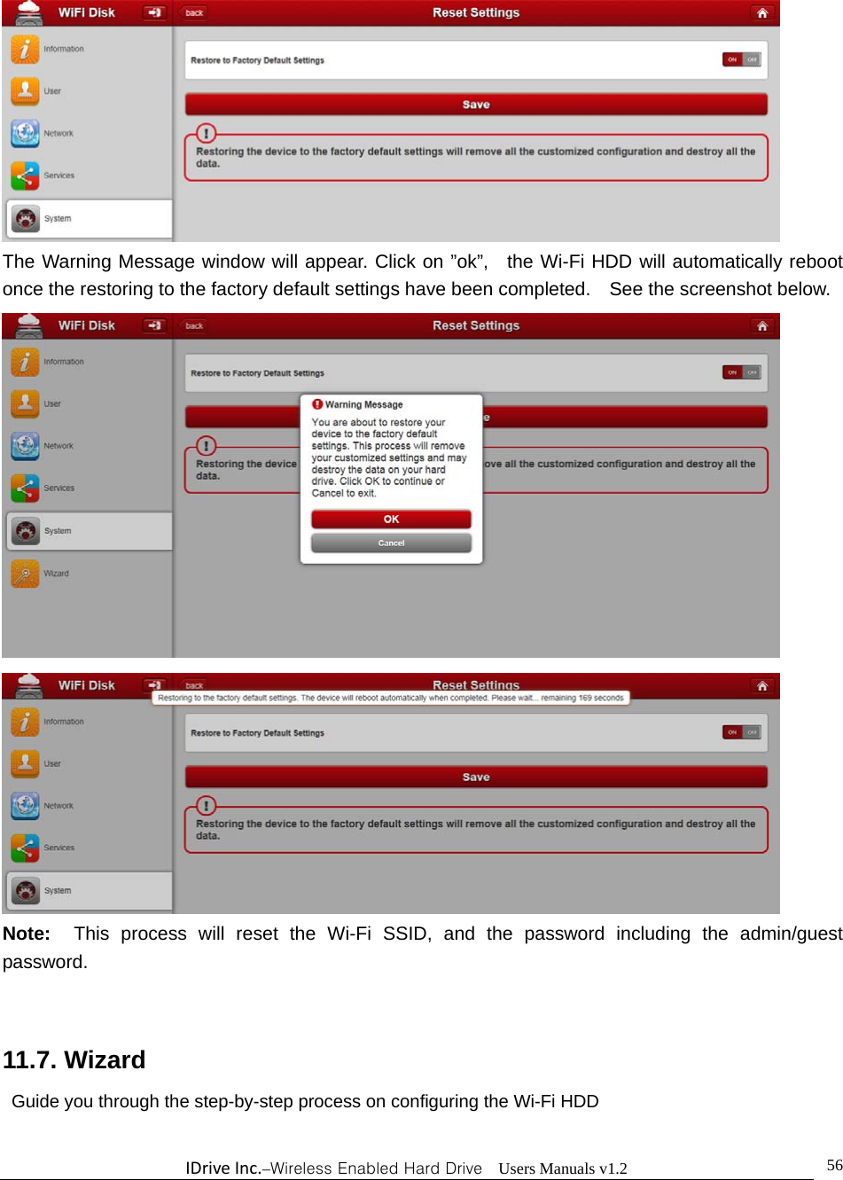 IDriveInc.–Wireless Enabled Hard Drive  Users Manuals v1.2  56 The Warning Message window will appear. Click on ”ok”,  the Wi-Fi HDD will automatically reboot once the restoring to the factory default settings have been completed.    See the screenshot below.     Note:  This process will reset the Wi-Fi SSID, and the password including the admin/guest password.    11.7. Wizard Guide you through the step-by-step process on configuring the Wi-Fi HDD  