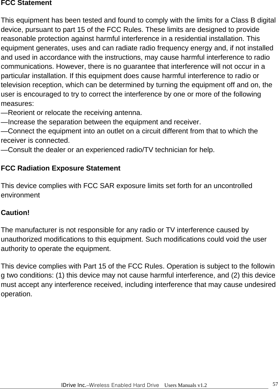 IDriveInc.–Wireless Enabled Hard Drive  Users Manuals v1.2  57FCC Statement  This equipment has been tested and found to comply with the limits for a Class B digital device, pursuant to part 15 of the FCC Rules. These limits are designed to provide reasonable protection against harmful interference in a residential installation. This equipment generates, uses and can radiate radio frequency energy and, if not installed and used in accordance with the instructions, may cause harmful interference to radio communications. However, there is no guarantee that interference will not occur in a particular installation. If this equipment does cause harmful interference to radio or television reception, which can be determined by turning the equipment off and on, the user is encouraged to try to correct the interference by one or more of the following measures:   —Reorient or relocate the receiving antenna.  —Increase the separation between the equipment and receiver.   —Connect the equipment into an outlet on a circuit different from that to which the receiver is connected.   —Consult the dealer or an experienced radio/TV technician for help.    FCC Radiation Exposure Statement  This device complies with FCC SAR exposure limits set forth for an uncontrolled environment  Caution!   The manufacturer is not responsible for any radio or TV interference caused by unauthorized modifications to this equipment. Such modifications could void the user authority to operate the equipment.  This device complies with Part 15 of the FCC Rules. Operation is subject to the following two conditions: (1) this device may not cause harmful interference, and (2) this device must accept any interference received, including interference that may cause undesired operation.    