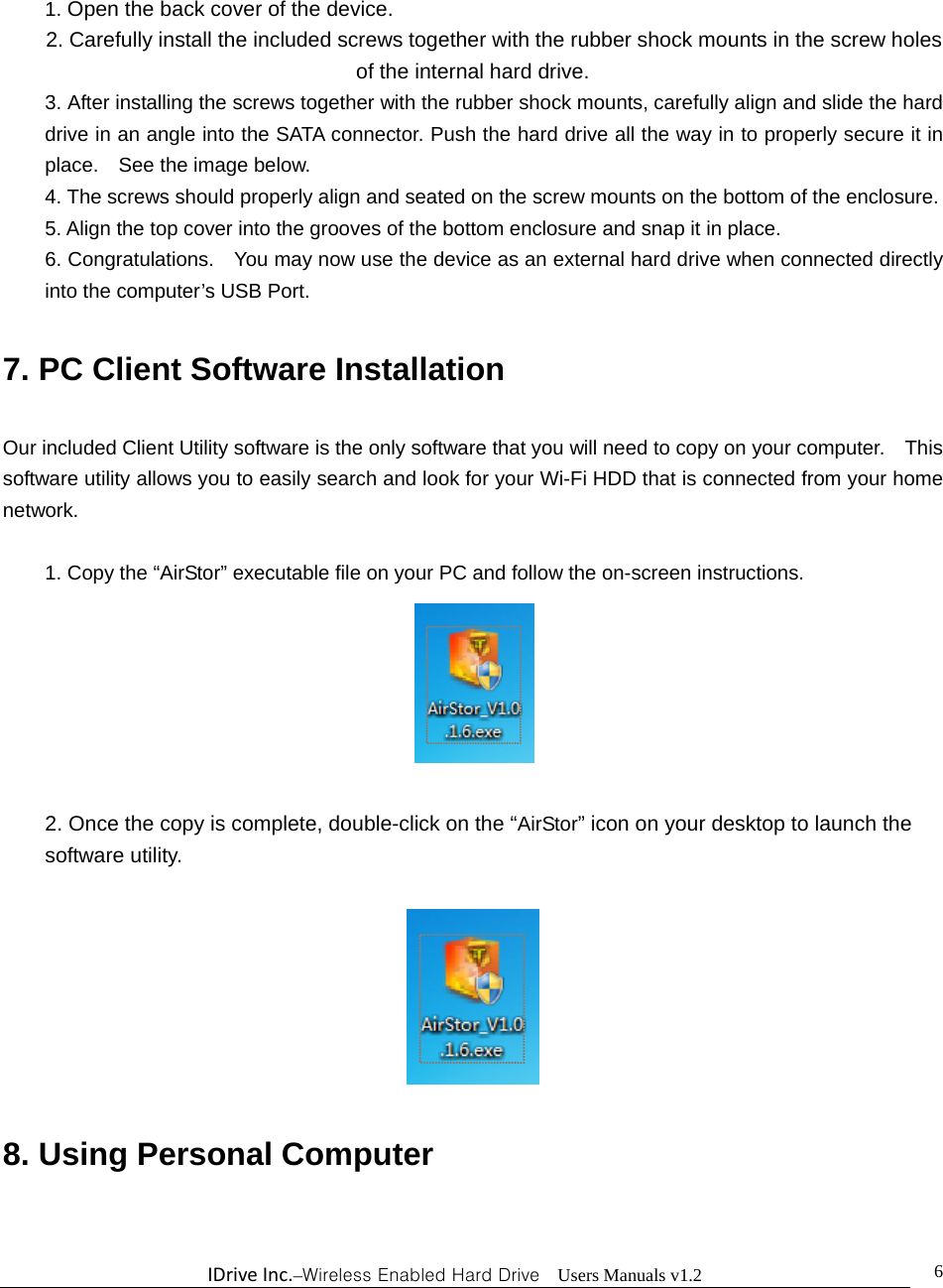 IDriveInc.–Wireless Enabled Hard Drive  Users Manuals v1.2  6 1. Open the back cover of the device. 2. Carefully install the included screws together with the rubber shock mounts in the screw holes of the internal hard drive.                     3. After installing the screws together with the rubber shock mounts, carefully align and slide the hard drive in an angle into the SATA connector. Push the hard drive all the way in to properly secure it in place.  See the image below. 4. The screws should properly align and seated on the screw mounts on the bottom of the enclosure. 5. Align the top cover into the grooves of the bottom enclosure and snap it in place.     6. Congratulations.    You may now use the device as an external hard drive when connected directly into the computer’s USB Port.      7. PC Client Software Installation  Our included Client Utility software is the only software that you will need to copy on your computer.    This software utility allows you to easily search and look for your Wi-Fi HDD that is connected from your home network.  1. Copy the “AirStor” executable file on your PC and follow the on-screen instructions.                                             2. Once the copy is complete, double-click on the “AirStor” icon on your desktop to launch the software utility.    8. Using Personal Computer  