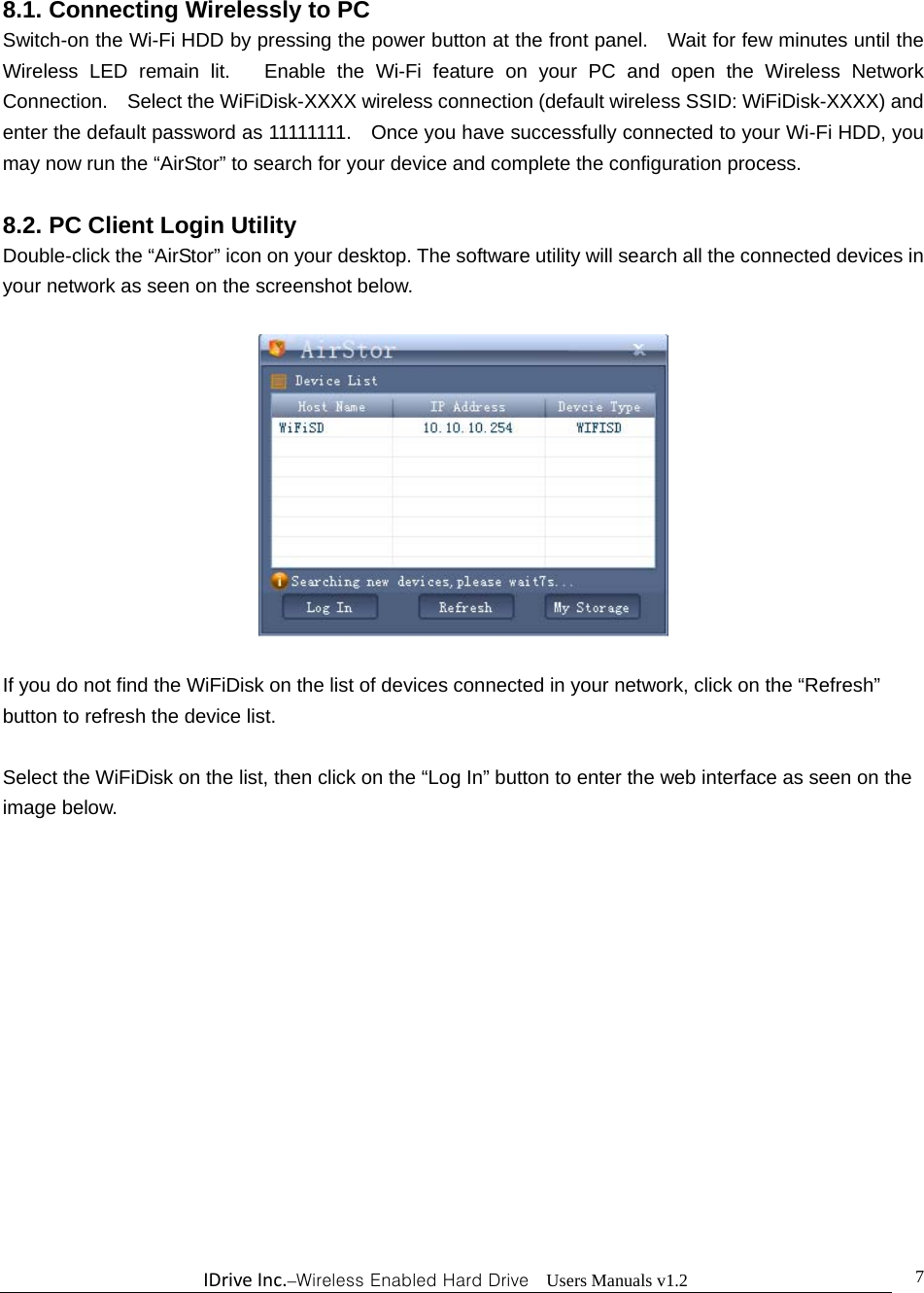 IDriveInc.–Wireless Enabled Hard Drive  Users Manuals v1.2  78.1. Connecting Wirelessly to PC Switch-on the Wi-Fi HDD by pressing the power button at the front panel.    Wait for few minutes until the Wireless LED remain lit.   Enable the Wi-Fi feature on your PC and open the Wireless Network Connection.    Select the WiFiDisk-XXXX wireless connection (default wireless SSID: WiFiDisk-XXXX) and enter the default password as 11111111.    Once you have successfully connected to your Wi-Fi HDD, you may now run the “AirStor” to search for your device and complete the configuration process.  8.2. PC Client Login Utility Double-click the “AirStor” icon on your desktop. The software utility will search all the connected devices in your network as seen on the screenshot below.    If you do not find the WiFiDisk on the list of devices connected in your network, click on the “Refresh” button to refresh the device list.  Select the WiFiDisk on the list, then click on the “Log In” button to enter the web interface as seen on the image below.    