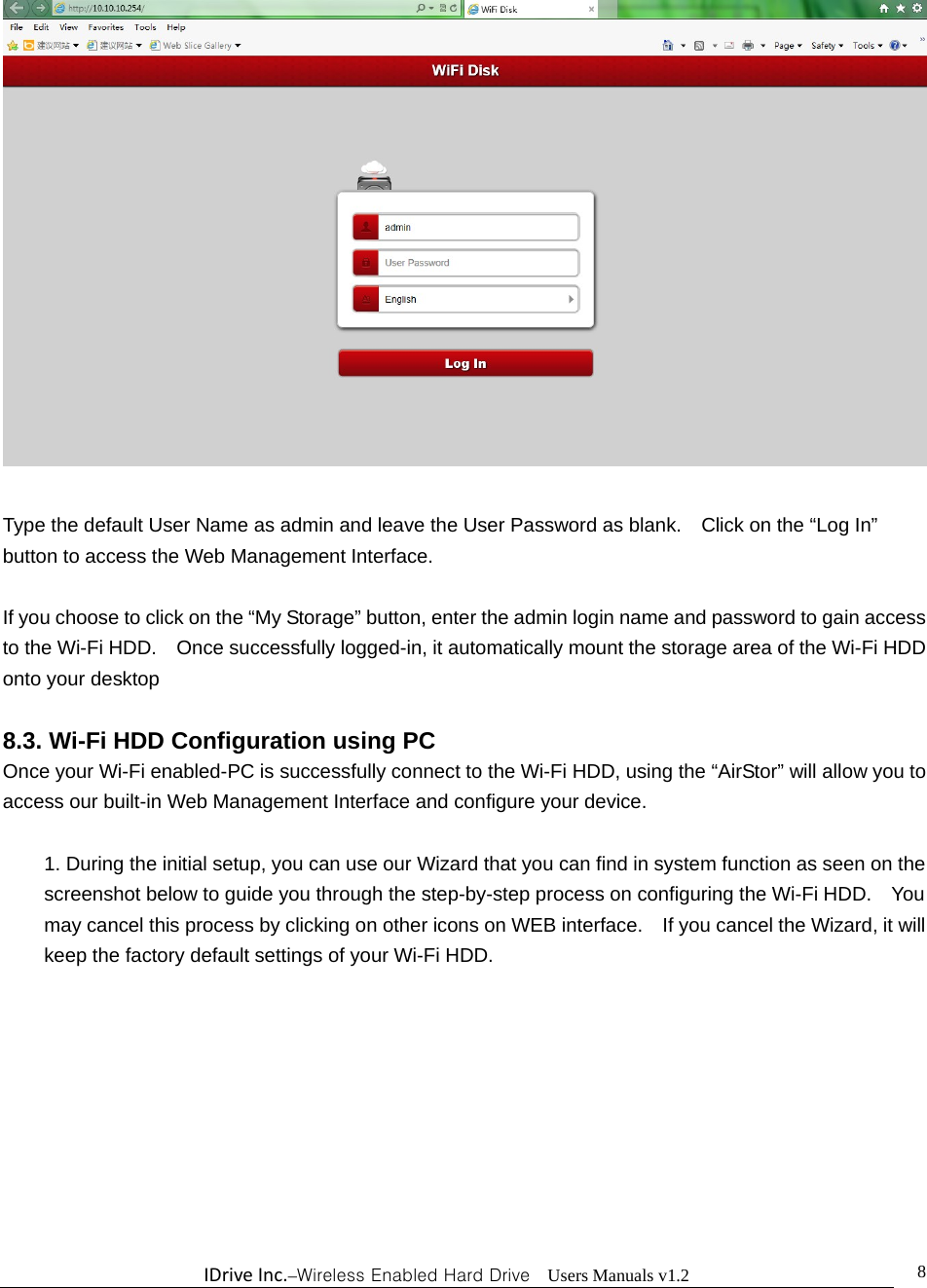 IDriveInc.–Wireless Enabled Hard Drive  Users Manuals v1.2  8  Type the default User Name as admin and leave the User Password as blank.    Click on the “Log In” button to access the Web Management Interface.  If you choose to click on the “My Storage” button, enter the admin login name and password to gain access to the Wi-Fi HDD.    Once successfully logged-in, it automatically mount the storage area of the Wi-Fi HDD onto your desktop  8.3. Wi-Fi HDD Configuration using PC Once your Wi-Fi enabled-PC is successfully connect to the Wi-Fi HDD, using the “AirStor” will allow you to access our built-in Web Management Interface and configure your device.    1. During the initial setup, you can use our Wizard that you can find in system function as seen on the screenshot below to guide you through the step-by-step process on configuring the Wi-Fi HDD.    You may cancel this process by clicking on other icons on WEB interface.    If you cancel the Wizard, it will keep the factory default settings of your Wi-Fi HDD.    