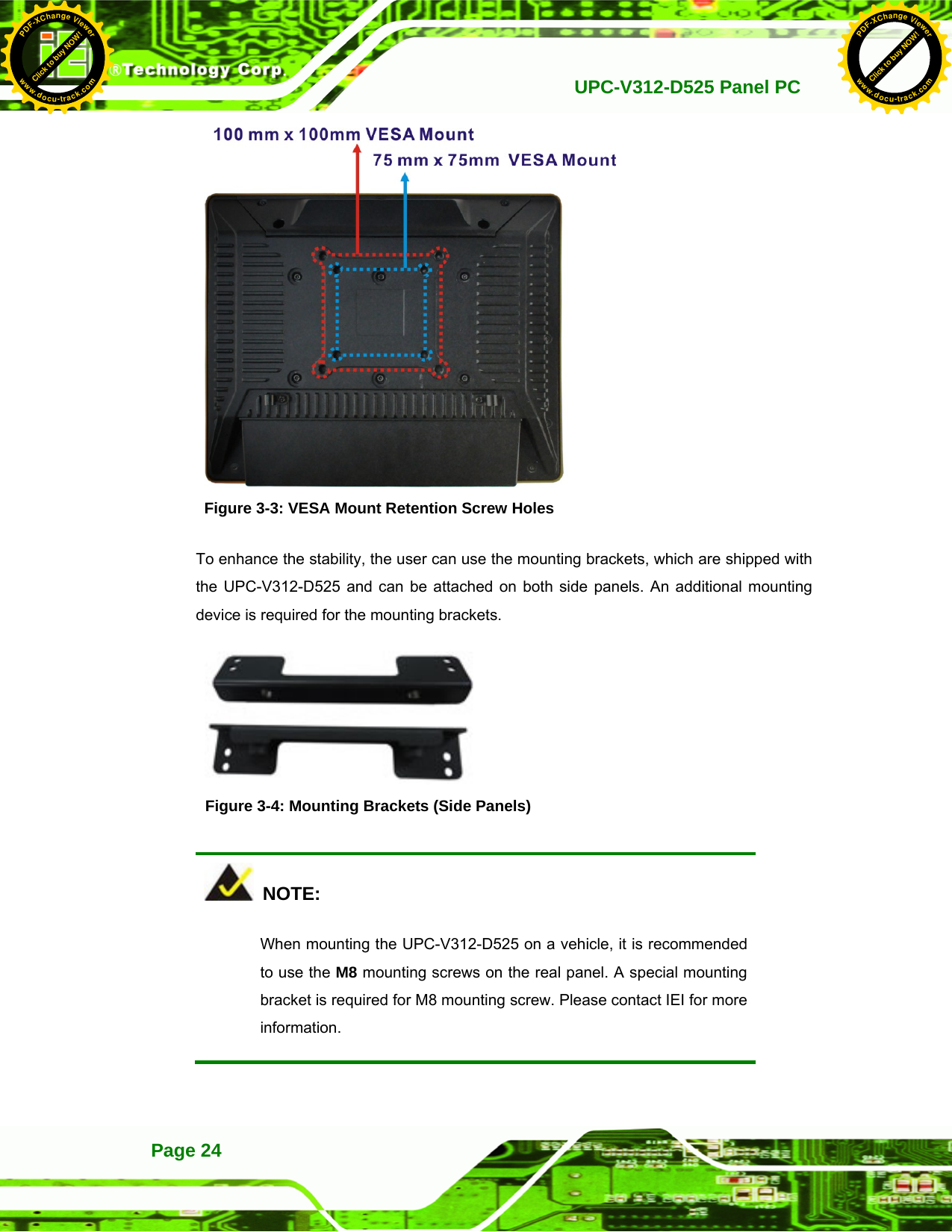   UPC-V312-D525 Panel PCPage 24  Figure 3-3: VESA Mount Retention Screw Holes To enhance the stability, the user can use the mounting brackets, which are shipped with the UPC-V312-D525 and can be attached on both side panels. An additional mounting device is required for the mounting brackets.    Figure 3-4: Mounting Brackets (Side Panels)   NOTE: When mounting the UPC-V312-D525 on a vehicle, it is recommended to use the M8 mounting screws on the real panel. A special mounting bracket is required for M8 mounting screw. Please contact IEI for more information.  Click to buy NOW!PDF-XChange Viewerwww.docu-track.comClick to buy NOW!PDF-XChange Viewerwww.docu-track.com