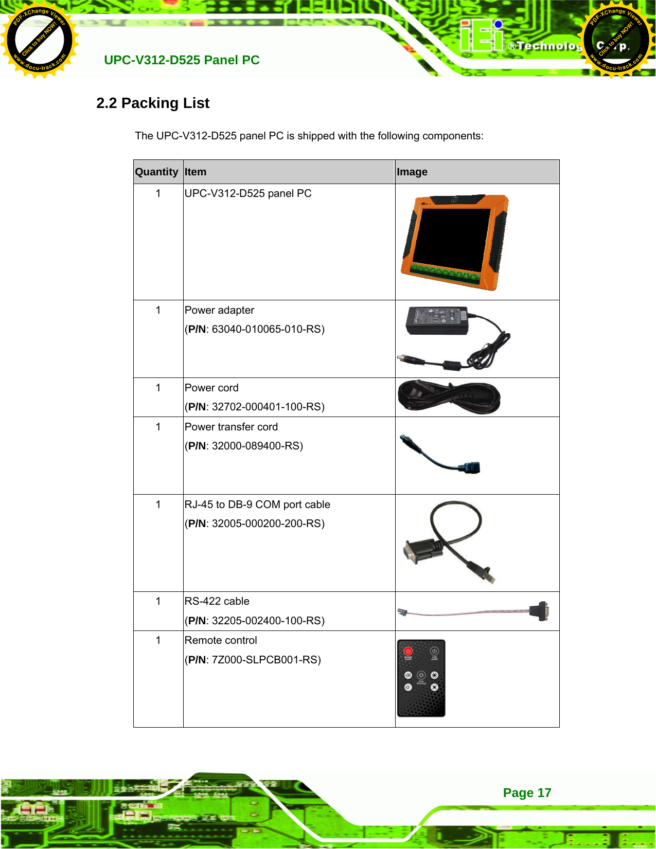   UPC-V312-D525 Panel PC Page 172.2 Packing List The UPC-V312-D525 panel PC is shipped with the following components: Quantity  Item  Image 1  UPC-V312-D525 panel PC  1 Power adapter  (P/N: 63040-010065-010-RS)  1 Power cord (P/N: 32702-000401-100-RS)   1  Power transfer cord (P/N: 32000-089400-RS)  1  RJ-45 to DB-9 COM port cable (P/N: 32005-000200-200-RS)  1 RS-422 cable (P/N: 32205-002400-100-RS) 1 Remote control (P/N: 7Z000-SLPCB001-RS)  Click to buy NOW!PDF-XChange Viewerwww.docu-track.comClick to buy NOW!PDF-XChange Viewerwww.docu-track.com