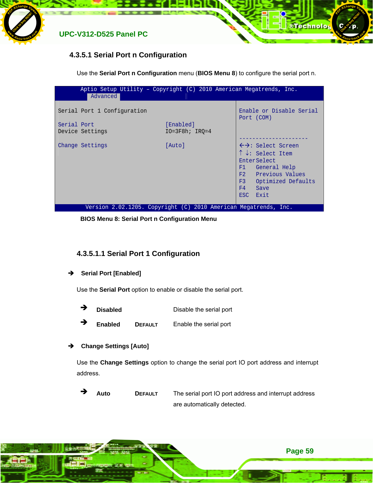   UPC-V312-D525 Panel PC Page 594.3.5.1 Serial Port n Configuration Use the Serial Port n Configuration menu (BIOS Menu 8) to configure the serial port n. Aptio Setup Utility – Copyright (C) 2010 American Megatrends, Inc.  Advanced              Serial Port 1 Configuration  Serial Port  [Enabled] Device Settings  IO=3F8h; IRQ=4  Change Settings  [Auto]    Enable or Disable Serial Port (COM)   --------------------- ÅÆ: Select Screen ↑ ↓: Select Item Enter Select F1 General Help F2 Previous Values F3 Optimized Defaults F4 Save  ESC Exit Version 2.02.1205. Copyright (C) 2010 American Megatrends, Inc. BIOS Menu 8: Serial Port n Configuration Menu   4.3.5.1.1 Serial Port 1 Configuration Î Serial Port [Enabled] Use the Serial Port option to enable or disable the serial port. Î Disabled   Disable the serial port Î Enabled DEFAULT Enable the serial port Î Change Settings [Auto] Use the Change Settings option to change the serial port IO port address and interrupt address. Î Auto DEFAULT The serial port IO port address and interrupt address are automatically detected. Click to buy NOW!PDF-XChange Viewerwww.docu-track.comClick to buy NOW!PDF-XChange Viewerwww.docu-track.com