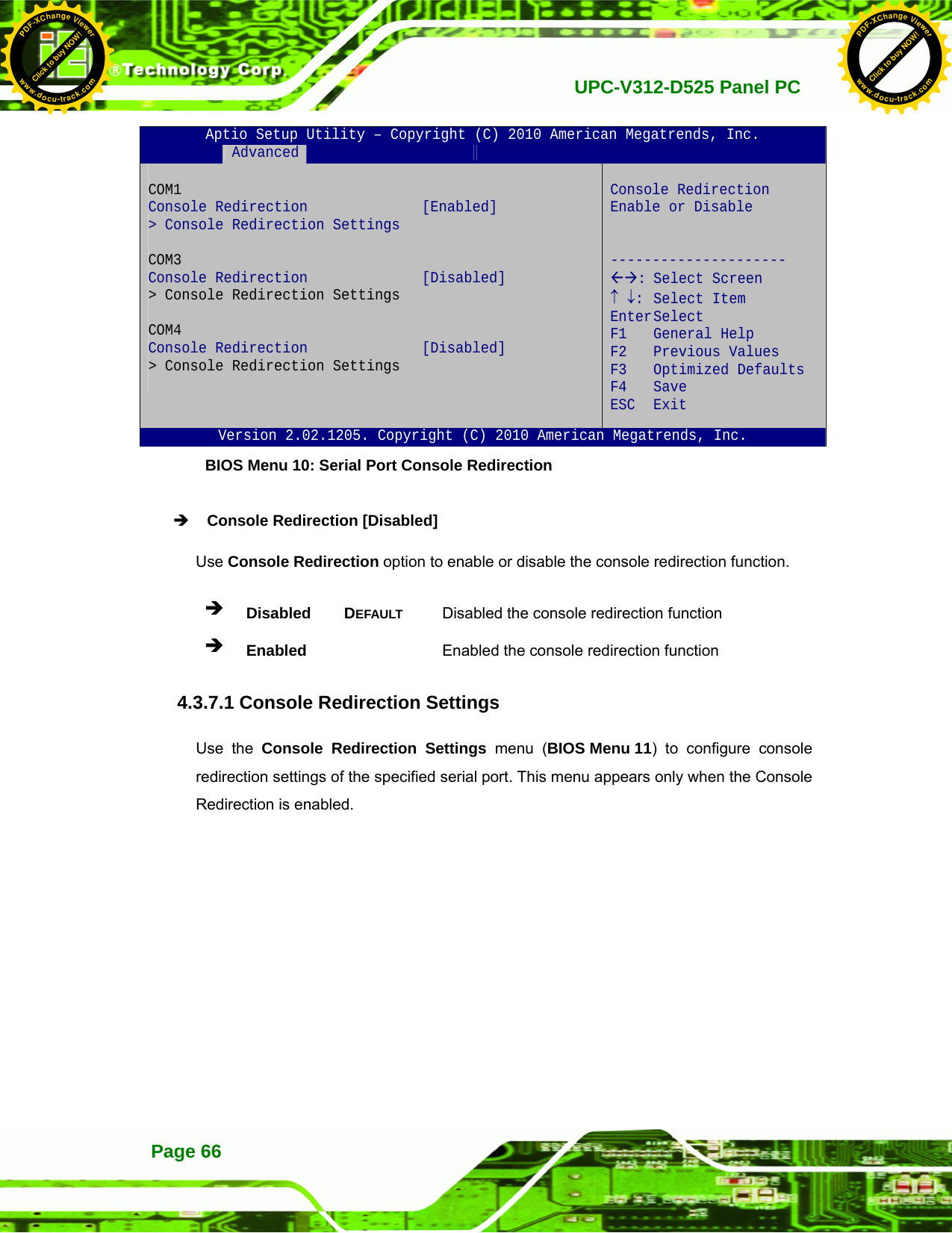   UPC-V312-D525 Panel PCPage 66 Aptio Setup Utility – Copyright (C) 2010 American Megatrends, Inc.  Advanced              COM1  Console Redirection  [Enabled] &gt; Console Redirection Settings  COM3  Console Redirection  [Disabled] &gt; Console Redirection Settings  COM4  Console Redirection  [Disabled] &gt; Console Redirection Settings   Console Redirection Enable or Disable   --------------------- ÅÆ: Select Screen ↑ ↓: Select Item Enter Select F1 General Help F2 Previous Values F3 Optimized Defaults F4 Save  ESC Exit Version 2.02.1205. Copyright (C) 2010 American Megatrends, Inc. BIOS Menu 10: Serial Port Console Redirection Î Console Redirection [Disabled] Use Console Redirection option to enable or disable the console redirection function. Î Disabled DEFAULT Disabled the console redirection function Î Enabled   Enabled the console redirection function 4.3.7.1 Console Redirection Settings Use the Console Redirection Settings menu (BIOS Menu 11) to configure console redirection settings of the specified serial port. This menu appears only when the Console Redirection is enabled. Click to buy NOW!PDF-XChange Viewerwww.docu-track.comClick to buy NOW!PDF-XChange Viewerwww.docu-track.com