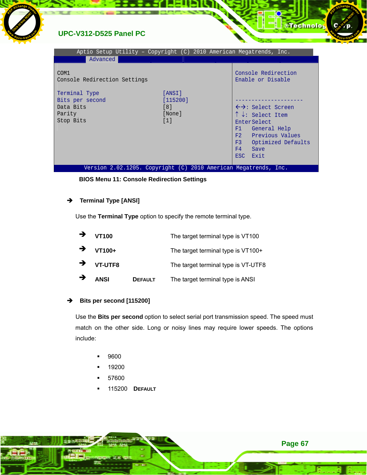   UPC-V312-D525 Panel PC Page 67Aptio Setup Utility – Copyright (C) 2010 American Megatrends, Inc.  Advanced              COM1  Console Redirection Settings  Terminal Type  [ANSI] Bits per second  [115200] Data Bits  [8] Parity [None] Stop Bits  [1]   Console Redirection Enable or Disable   --------------------- ÅÆ: Select Screen ↑ ↓: Select Item Enter Select F1 General Help F2 Previous Values F3 Optimized Defaults F4 Save  ESC Exit Version 2.02.1205. Copyright (C) 2010 American Megatrends, Inc. BIOS Menu 11: Console Redirection Settings Î Terminal Type [ANSI] Use the Terminal Type option to specify the remote terminal type. Î VT100   The target terminal type is VT100 Î VT100+   The target terminal type is VT100+ Î VT-UTF8   The target terminal type is VT-UTF8 Î ANSI DEFAULT The target terminal type is ANSI Î Bits per second [115200] Use the Bits per second option to select serial port transmission speed. The speed must match on the other side. Long or noisy lines may require lower speeds. The options include:  9600  19200  57600  115200  DEFAULT Click to buy NOW!PDF-XChange Viewerwww.docu-track.comClick to buy NOW!PDF-XChange Viewerwww.docu-track.com