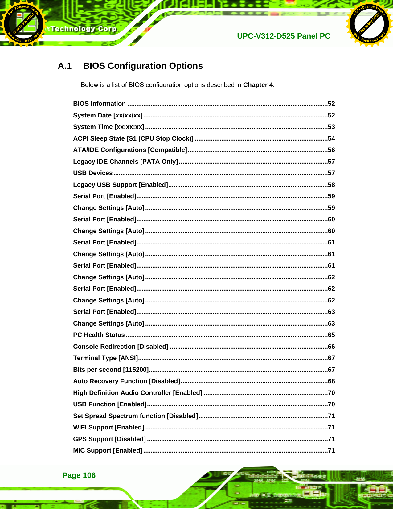   UPC-V312-D525 Panel PCPage 106 A.1   BIOS Configuration Options Below is a list of BIOS configuration options described in Chapter 664. 　 BIOS Information .................................................................................................................52 　 System Date [xx/xx/xx]........................................................................................................52 　 System Time [xx:xx:xx].......................................................................................................53 　 ACPI Sleep State [S1 (CPU Stop Clock)] ...........................................................................54 　 ATA/IDE Configurations [Compatible]...............................................................................56 　 Legacy IDE Channels [PATA Only]....................................................................................57 　 USB Devices.........................................................................................................................57 　 Legacy USB Support [Enabled]..........................................................................................58 　 Serial Port [Enabled]............................................................................................................59 　 Change Settings [Auto].......................................................................................................59 　 Serial Port [Enabled]............................................................................................................60 　 Change Settings [Auto].......................................................................................................60 　 Serial Port [Enabled]............................................................................................................61 　 Change Settings [Auto].......................................................................................................61 　 Serial Port [Enabled]............................................................................................................61 　 Change Settings [Auto].......................................................................................................62 　 Serial Port [Enabled]............................................................................................................62 　 Change Settings [Auto].......................................................................................................62 　 Serial Port [Enabled]............................................................................................................63 　 Change Settings [Auto].......................................................................................................63 　 PC Health Status..................................................................................................................65 　 Console Redirection [Disabled] .........................................................................................66 　 Terminal Type [ANSI]...........................................................................................................67 　 Bits per second [115200].....................................................................................................67 　 Auto Recovery Function [Disabled]...................................................................................68 　 High Definition Audio Controller [Enabled] ......................................................................70 　 USB Function [Enabled]......................................................................................................70 　 Set Spread Spectrum function [Disabled].........................................................................71 　 WIFI Support [Enabled] .......................................................................................................71 　 GPS Support [Disabled] ......................................................................................................71 　 MIC Support [Enabled] ........................................................................................................71 Click to buy NOW!PDF-XChange Viewerwww.docu-track.comClick to buy NOW!PDF-XChange Viewerwww.docu-track.com