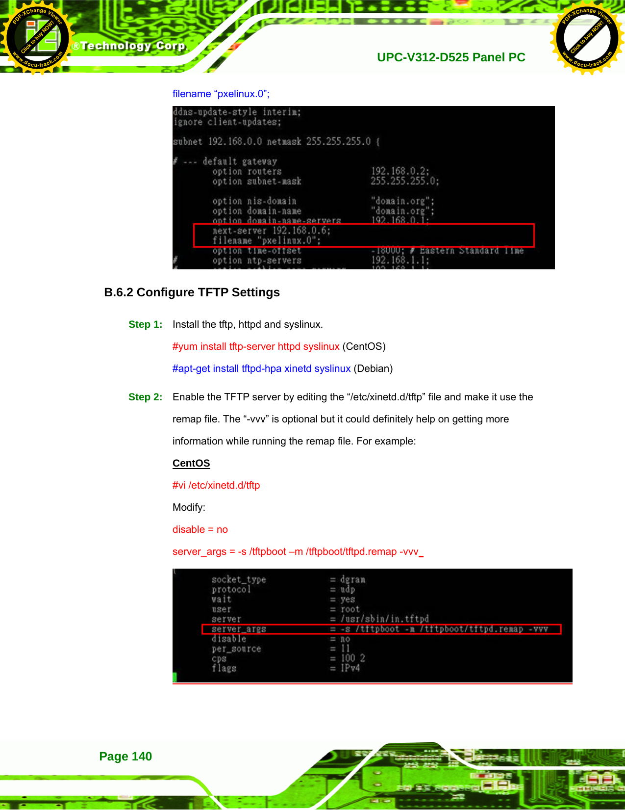   UPC-V312-D525 Panel PCPage 140 filename “pxelinux.0”;  B.6.2 Configure TFTP Settings Step 1:  Install the tftp, httpd and syslinux. #yum install tftp-server httpd syslinux (CentOS) #apt-get install tftpd-hpa xinetd syslinux (Debian) Step 2:  Enable the TFTP server by editing the “/etc/xinetd.d/tftp” file and make it use the remap file. The “-vvv” is optional but it could definitely help on getting more information while running the remap file. For example:   CentOS #vi /etc/xinetd.d/tftp Modify: disable = no server_args = -s /tftpboot –m /tftpboot/tftpd.remap -vvv   Click to buy NOW!PDF-XChange Viewerwww.docu-track.comClick to buy NOW!PDF-XChange Viewerwww.docu-track.com