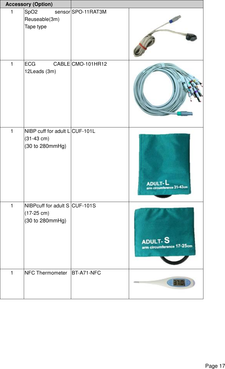      Page 17 Accessory (Option)   1 SpO2 sensor Reuseable(3m) Tape type SPO-11RAT3M  1 ECG CABLE 12Leads (3m) CMO-101HR12  1  NIBP cuff for adult L (31-43 cm) (30 to 280mmHg) CUF-101L  1  NIBPcuff for adult S (17-25 cm) (30 to 280mmHg) CUF-101S  1  NFC Thermometer BT-A71-NFC   