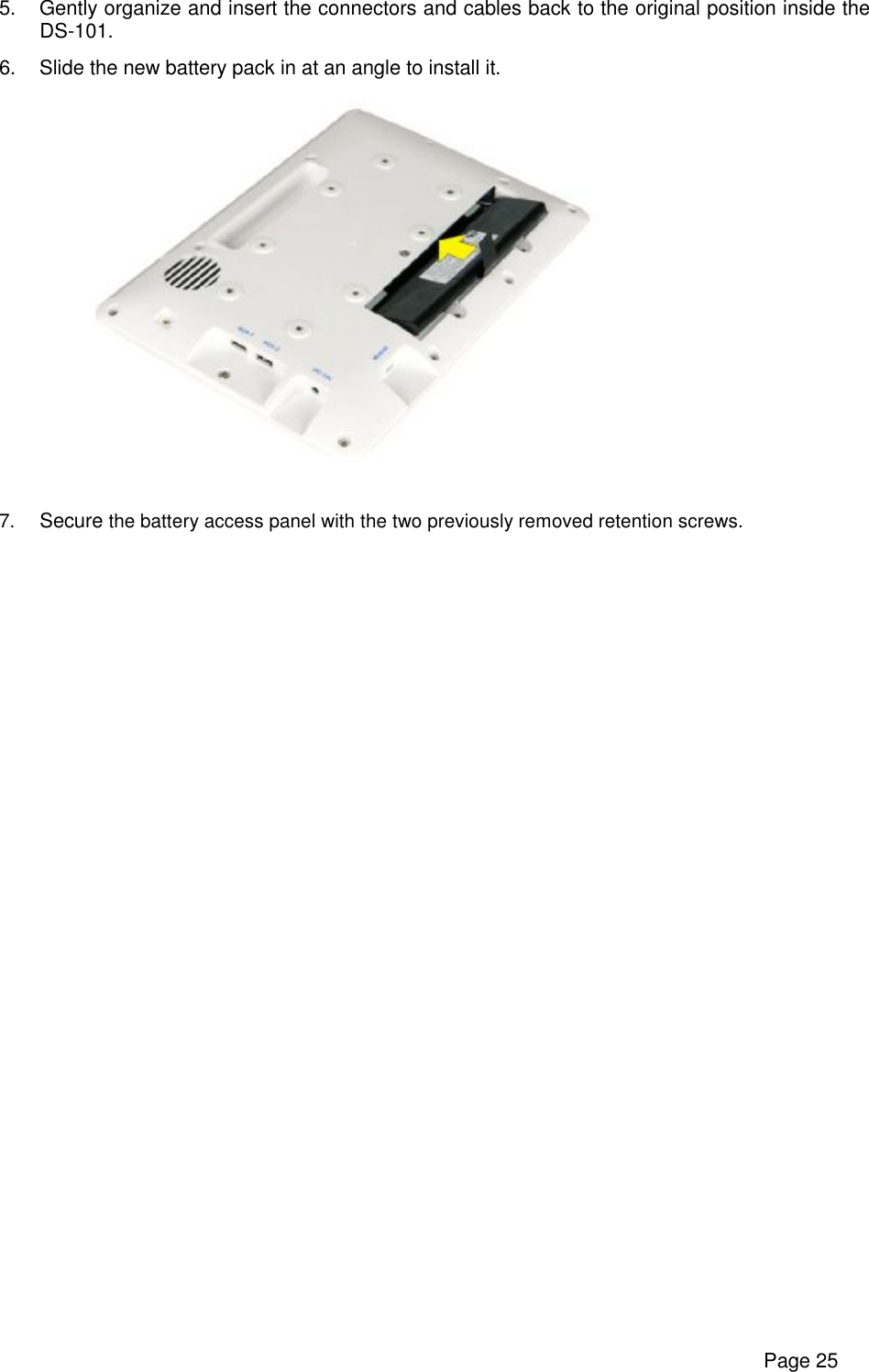      Page 25 5. Gently organize and insert the connectors and cables back to the original position inside the DS-101.  6. Slide the new battery pack in at an angle to install it.    7.  Secure the battery access panel with the two previously removed retention screws.    
