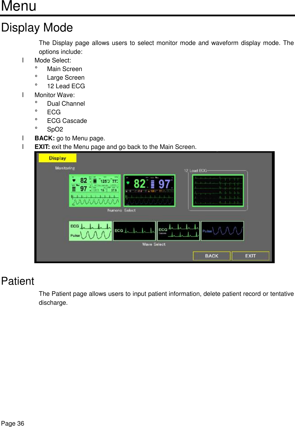    Page 36 Menu Display Mode The Display page allows users to select monitor mode and waveform display mode. The options include: l Mode Select:  ¡ Main Screen ¡ Large Screen  ¡ 12 Lead ECG l Monitor Wave:  ¡ Dual Channel ¡ ECG ¡ ECG Cascade  ¡ SpO2 l BACK: go to Menu page. l EXIT: exit the Menu page and go back to the Main Screen.   Patient The Patient page allows users to input patient information, delete patient record or tentative discharge.  