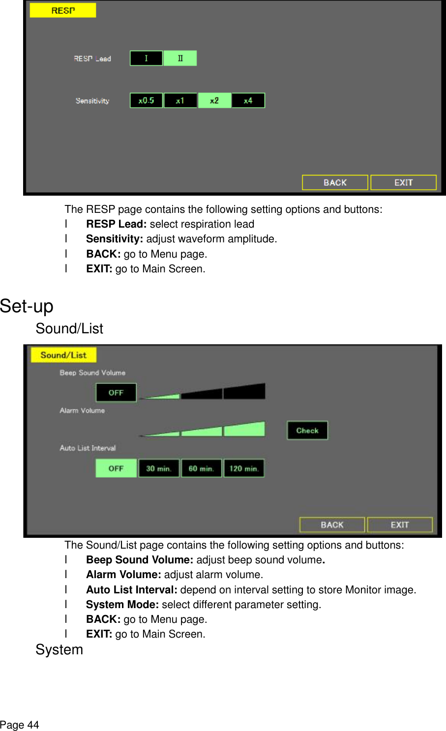    Page 44  The RESP page contains the following setting options and buttons: l RESP Lead: select respiration lead l Sensitivity: adjust waveform amplitude. l BACK: go to Menu page. l EXIT: go to Main Screen.  Set-up Sound/List  The Sound/List page contains the following setting options and buttons: l Beep Sound Volume: adjust beep sound volume. l Alarm Volume: adjust alarm volume. l Auto List Interval: depend on interval setting to store Monitor image. l System Mode: select different parameter setting. l BACK: go to Menu page. l EXIT: go to Main Screen.  System 