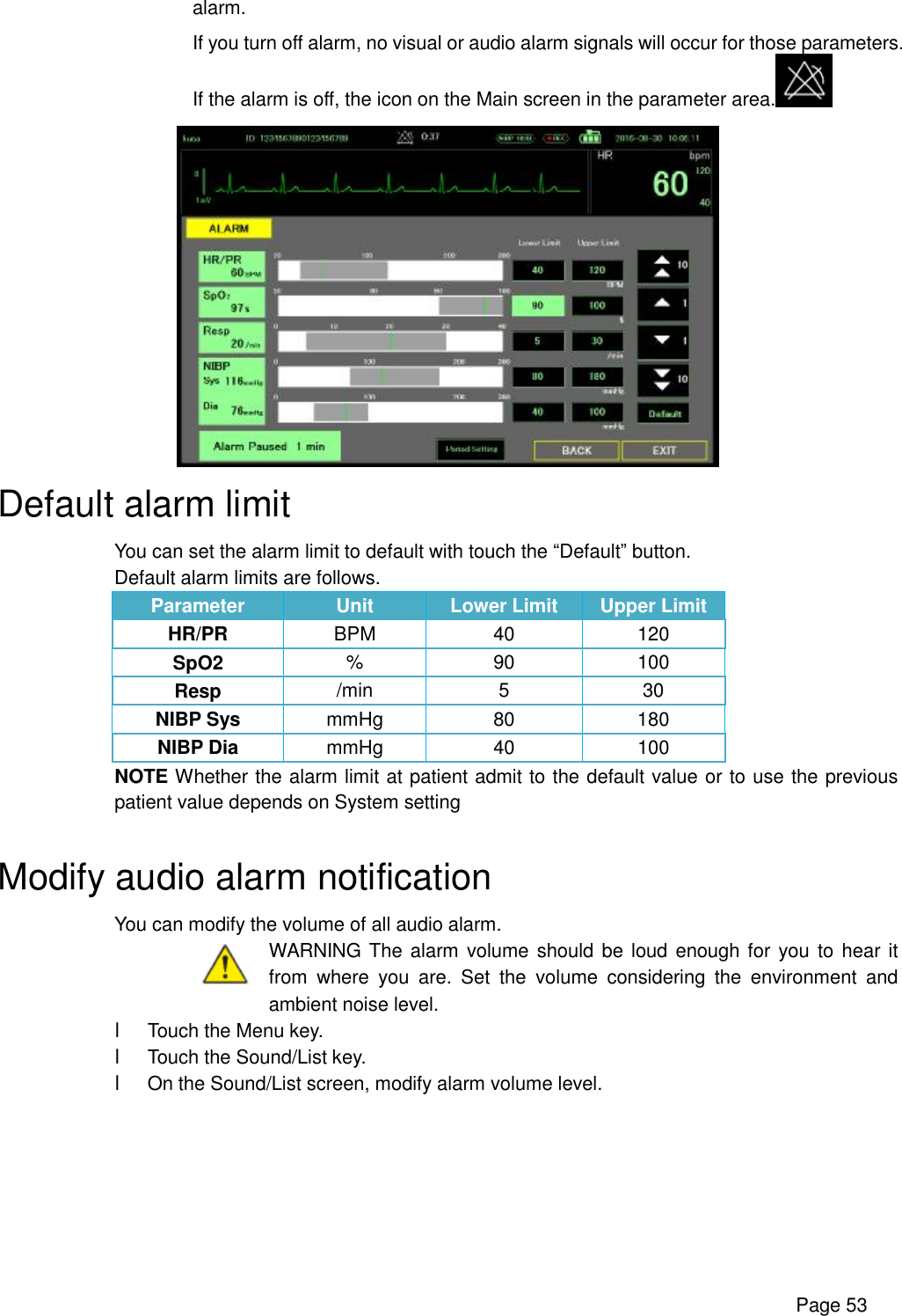      Page 53 alarm. If you turn off alarm, no visual or audio alarm signals will occur for those parameters. If the alarm is off, the icon on the Main screen in the parameter area.   Default alarm limit You can set the alarm limit to default with touch the “Default” button. Default alarm limits are follows. Parameter  Unit  Lower Limit  Upper Limit HR/PR  BPM  40  120 SpO2  %  90  100 Resp  /min  5  30 NIBP Sys  mmHg  80  180 NIBP Dia  mmHg  40  100 NOTE Whether the alarm limit at patient admit to the default value or to use the previous patient value depends on System setting  Modify audio alarm notification You can modify the volume of all audio alarm.  WARNING The alarm volume should be loud enough for you to hear it from where you are. Set the volume considering the environment and ambient noise level. l Touch the Menu key. l Touch the Sound/List key. l On the Sound/List screen, modify alarm volume level. 