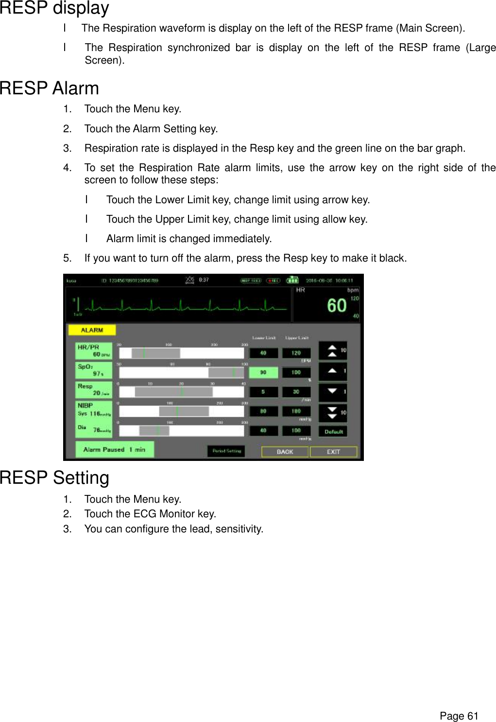      Page 61 RESP display l The Respiration waveform is display on the left of the RESP frame (Main Screen). l The Respiration synchronized bar is display on the left of the RESP frame (Large Screen). RESP Alarm 1. Touch the Menu key. 2. Touch the Alarm Setting key. 3. Respiration rate is displayed in the Resp key and the green line on the bar graph. 4. To set the Respiration Rate alarm limits, use the arrow key on the right side of the screen to follow these steps: l Touch the Lower Limit key, change limit using arrow key. l Touch the Upper Limit key, change limit using allow key. l Alarm limit is changed immediately. 5. If you want to turn off the alarm, press the Resp key to make it black.  RESP Setting 1. Touch the Menu key. 2. Touch the ECG Monitor key. 3. You can configure the lead, sensitivity. 