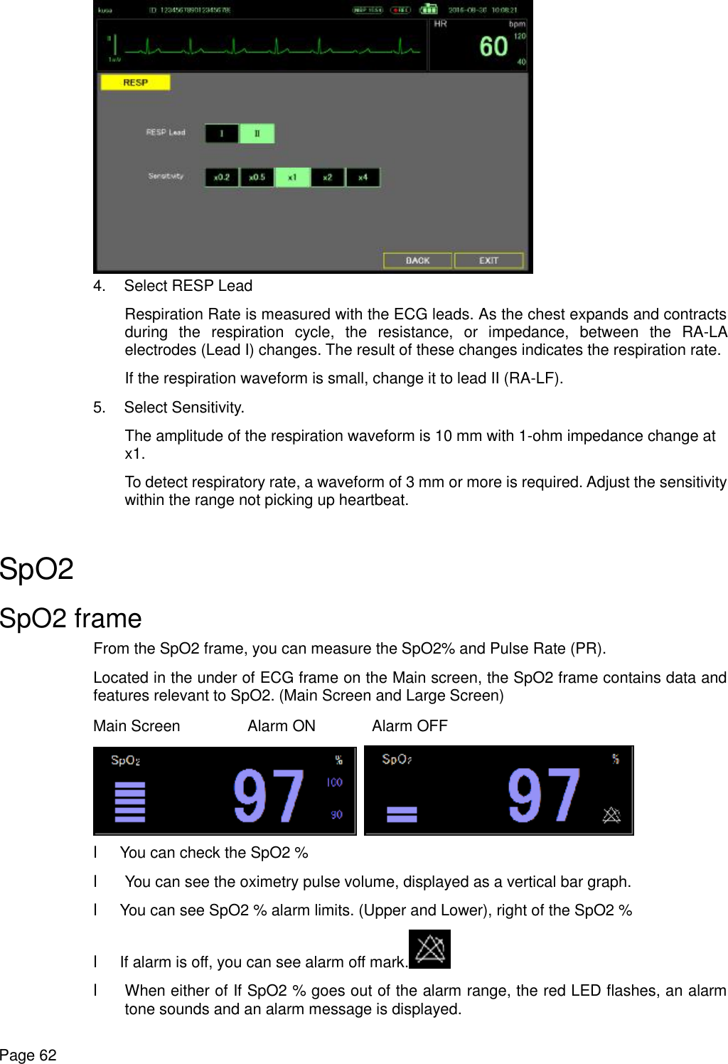    Page 62  4. Select RESP Lead Respiration Rate is measured with the ECG leads. As the chest expands and contracts during the respiration cycle, the resistance, or impedance, between the RA-LA electrodes (Lead I) changes. The result of these changes indicates the respiration rate. If the respiration waveform is small, change it to lead II (RA-LF). 5. Select Sensitivity. The amplitude of the respiration waveform is 10 mm with 1-ohm impedance change at x1. To detect respiratory rate, a waveform of 3 mm or more is required. Adjust the sensitivity within the range not picking up heartbeat.  SpO2 SpO2 frame From the SpO2 frame, you can measure the SpO2% and Pulse Rate (PR). Located in the under of ECG frame on the Main screen, the SpO2 frame contains data and features relevant to SpO2. (Main Screen and Large Screen) Main Screen  Alarm ON Alarm OFF    l You can check the SpO2 % l You can see the oximetry pulse volume, displayed as a vertical bar graph. l You can see SpO2 % alarm limits. (Upper and Lower), right of the SpO2 % l If alarm is off, you can see alarm off mark.  l When either of If SpO2 % goes out of the alarm range, the red LED flashes, an alarm tone sounds and an alarm message is displayed. 