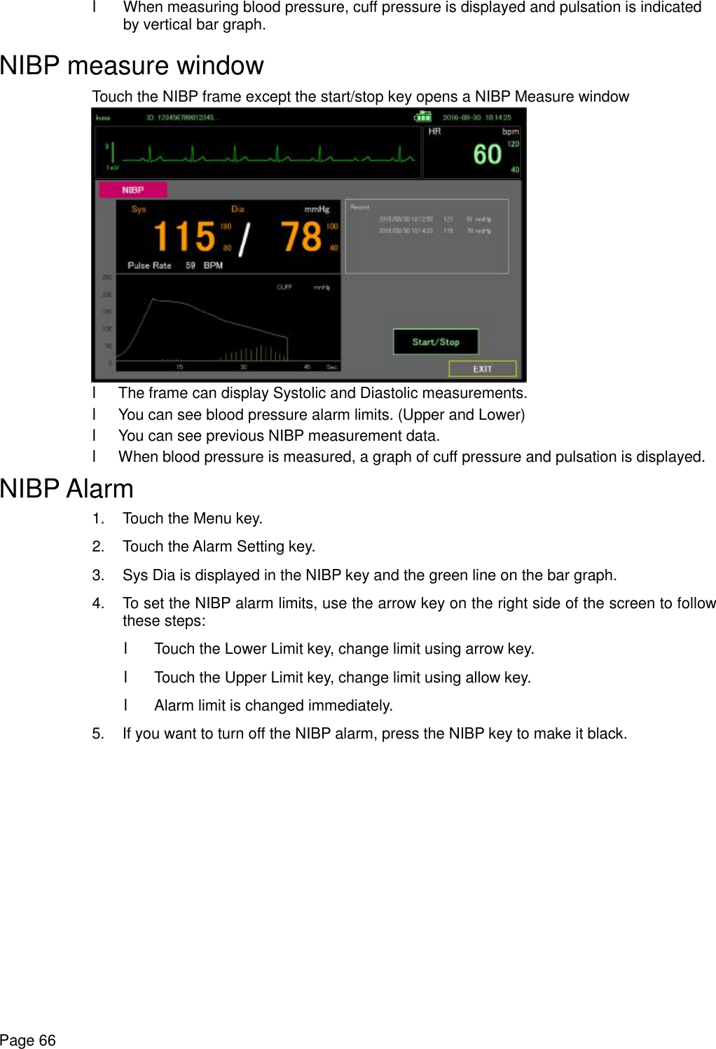    Page 66 l When measuring blood pressure, cuff pressure is displayed and pulsation is indicated by vertical bar graph. NIBP measure window Touch the NIBP frame except the start/stop key opens a NIBP Measure window  l The frame can display Systolic and Diastolic measurements. l You can see blood pressure alarm limits. (Upper and Lower) l You can see previous NIBP measurement data. l When blood pressure is measured, a graph of cuff pressure and pulsation is displayed. NIBP Alarm 1. Touch the Menu key. 2. Touch the Alarm Setting key. 3. Sys Dia is displayed in the NIBP key and the green line on the bar graph. 4. To set the NIBP alarm limits, use the arrow key on the right side of the screen to follow these steps: l Touch the Lower Limit key, change limit using arrow key. l Touch the Upper Limit key, change limit using allow key. l Alarm limit is changed immediately. 5. If you want to turn off the NIBP alarm, press the NIBP key to make it black. 