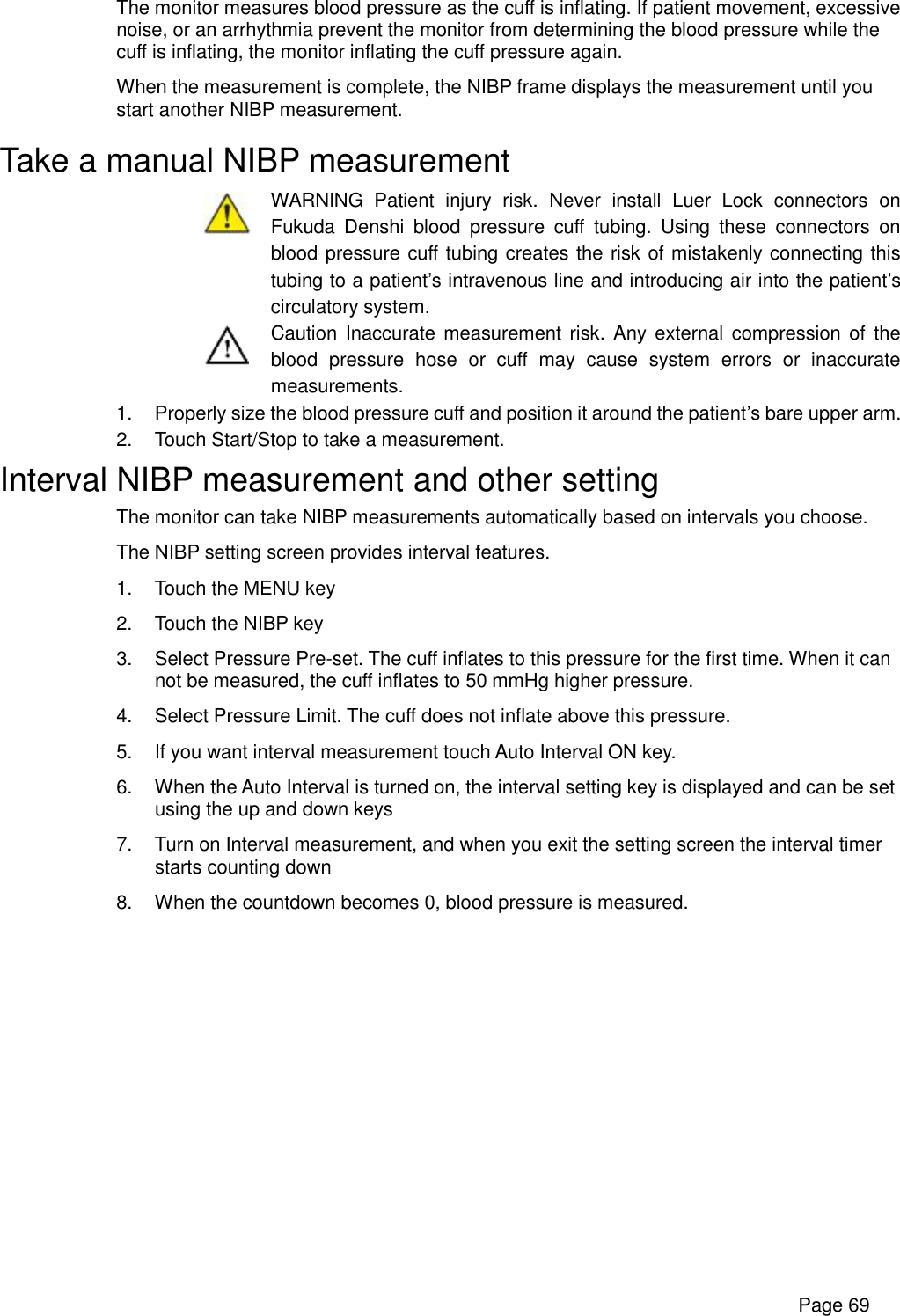      Page 69 The monitor measures blood pressure as the cuff is inflating. If patient movement, excessive noise, or an arrhythmia prevent the monitor from determining the blood pressure while the cuff is inflating, the monitor inflating the cuff pressure again. When the measurement is complete, the NIBP frame displays the measurement until you start another NIBP measurement. Take a manual NIBP measurement  WARNING Patient injury risk. Never install Luer Lock connectors on Fukuda Denshi blood pressure cuff tubing. Using these connectors on blood pressure cuff tubing creates the risk of mistakenly connecting this tubing to a patient’s intravenous line and introducing air into the patient’s circulatory system.  Caution Inaccurate measurement risk. Any external compression of the blood pressure hose or cuff may cause system errors or inaccurate measurements. 1. Properly size the blood pressure cuff and position it around the patient’s bare upper arm. 2. Touch Start/Stop to take a measurement. Interval NIBP measurement and other setting The monitor can take NIBP measurements automatically based on intervals you choose. The NIBP setting screen provides interval features. 1. Touch the MENU key 2. Touch the NIBP key 3. Select Pressure Pre-set. The cuff inflates to this pressure for the first time. When it can not be measured, the cuff inflates to 50 mmHg higher pressure. 4. Select Pressure Limit. The cuff does not inflate above this pressure. 5. If you want interval measurement touch Auto Interval ON key. 6. When the Auto Interval is turned on, the interval setting key is displayed and can be set using the up and down keys 7. Turn on Interval measurement, and when you exit the setting screen the interval timer starts counting down 8. When the countdown becomes 0, blood pressure is measured. 