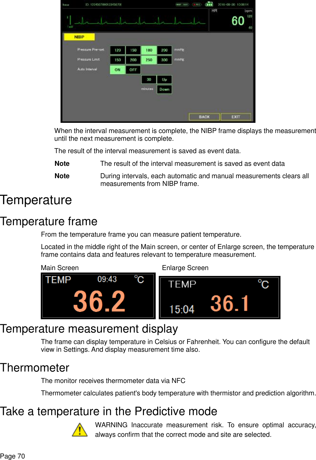    Page 70  When the interval measurement is complete, the NIBP frame displays the measurement until the next measurement is complete. The result of the interval measurement is saved as event data. Note The result of the interval measurement is saved as event data  Note During intervals, each automatic and manual measurements clears all measurements from NIBP frame. Temperature Temperature frame From the temperature frame you can measure patient temperature. Located in the middle right of the Main screen, or center of Enlarge screen, the temperature frame contains data and features relevant to temperature measurement. Main Screen    Enlarge Screen    Temperature measurement display The frame can display temperature in Celsius or Fahrenheit. You can configure the default view in Settings. And display measurement time also. Thermometer The monitor receives thermometer data via NFC Thermometer calculates patient&apos;s body temperature with thermistor and prediction algorithm. Take a temperature in the Predictive mode  WARNING Inaccurate measurement risk. To ensure optimal accuracy, always confirm that the correct mode and site are selected. 