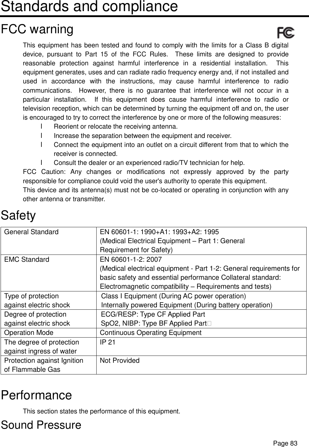      Page 83 Standards and compliance FCC warning This equipment has been tested and found to comply with the limits for a Class B digital device, pursuant to Part 15 of the FCC Rules.  These limits are designed to provide reasonable protection against harmful interference in a residential installation.  This equipment generates, uses and can radiate radio frequency energy and, if not installed and used in accordance with the instructions, may cause harmful interference to radio communications.  However, there is no guarantee that interference will not occur in a particular installation.  If this equipment does cause harmful interference to radio or television reception, which can be determined by turning the equipment off and on, the user is encouraged to try to correct the interference by one or more of the following measures: l Reorient or relocate the receiving antenna. l Increase the separation between the equipment and receiver. l Connect the equipment into an outlet on a circuit different from that to which the receiver is connected. l Consult the dealer or an experienced radio/TV technician for help. FCC Caution: Any changes or modifications not expressly approved by the party responsible for compliance could void the user&apos;s authority to operate this equipment. This device and its antenna(s) must not be co-located or operating in conjunction with any other antenna or transmitter. Safety General Standard  EN 60601-1: 1990+A1: 1993+A2: 1995 (Medical Electrical Equipment – Part 1: General Requirement for Safety) EMC Standard  EN 60601-1-2: 2007 (Medical electrical equipment - Part 1-2: General requirements for basic safety and essential performance Collateral standard: Electromagnetic compatibility – Requirements and tests)   Type of protection against electric shock Class I Equipment (During AC power operation)  Internally powered Equipment (During battery operation)  Degree of protection against electric shock ECG/RESP: Type CF Applied Part  SpO2, NIBP: Type BF Applied Part&apos; Operation Mode  Continuous Operating Equipment The degree of protection against ingress of water IP 21 Protection against Ignition of Flammable Gas Not Provided  Performance This section states the performance of this equipment. Sound Pressure 