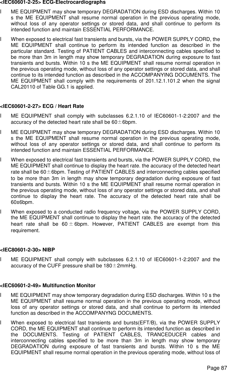      Page 87 &lt;IEC60601-2-25&gt; ECG-Electrocardiographs l ME EQUIPMENT may show temporary DEGRADATION during ESD discharges. Within 10 s the ME EQUIPMENT shall resume normal operation in the previous operating mode, without loss of any operator settings or stored data, and shall continue to perform its intended function and maintain ESSENTIAL PERFORMANCE. l When exposed to electrical fast transients and bursts, via the POWER SUPPLY CORD, the ME EQUIPMENT shall continue to perform its intended function as described in the particular standard. Testing of PATIENT CABLES and interconnecting cables specified to be more than 3m in length may show temporary DEGRADATION during exposure to fast transients and bursts. Within 10 s the ME EQUIPMENT shall resume normal operation in the previous operating mode, without loss of any operator settings or stored data, and shall continue to its intended function as described in the ACCOMPANYING DOCUMENTS. The ME EQUIPMENT shall comply with the requirements of 201.12.1.101.2 when the signal CAL20110 of Table GG.1 is applied.  &lt;IEC60601-2-27&gt; ECG / Heart Rate l ME EQUIPMENT shall comply with subclasses 6.2.1.10 of IEC60601-1-2:2007 and the accuracy of the detected heart rate shall be 60±6bpm. l ME EQUIPMENT may show temporary DEGRADATION during ESD discharges. Within 10 s the ME EQUIPMENT shall resume normal operation in the previous operating mode, without loss of any operator settings or stored data, and shall continue to perform its intended function and maintain ESSENTIAL PERFORMANCE. l When exposed to electrical fast transients and bursts, via the POWER SUPPLY CORD, the ME EQUIPMENT shall continue to display the heart rate. the accuracy of the detected heart rate shall be 60±6bpm. Testing of PATIENT CABLES and interconnecting cables specified to be more than 3m in length may show temporary degradation during exposure of fast transients and bursts. Within 10 s the ME EQUIPMENT shall resume normal operation in the previous operating mode, without loss of any operator settings or stored data, and shall continue to display the heart rate. The accuracy of the detected heart rate shall be 60±6bpm. l When exposed to a conducted radio frequency voltage, via the POWER SUPPLY CORD, the ME EQUIPMENT shall continue to display the heart rate. the accuracy of the detected heart rate shall be 60±6bpm. However, PATIENT CABLES are exempt from this requirement.  &lt;IEC80601-2-30&gt; NIBP l ME EQUIPMENT shall comply with subclasses 6.2.1.10 of IEC60601-1-2:2007 and the accuracy of the CUFF pressure shall be 180±2mmHg.  &lt;IEC60601-2-49&gt; Multifunction Monitor l ME EQUIPMENT may show temporary degradation during ESD discharges. Within 10 s the ME EQUIPMENT shall resume normal operation in the previous operating mode, without loss of any operator settings or stored data, and shall continue to perform its intended function as described in the ACCOMPANYNG DOCUMENTS. l When exposed to electrical fast transients and bursts(EFT/B), via the POWER SUPPLY CORD, the ME EQUIPMENT shall continue to perform its intended function as described in the DOCUMENTS. Testing of PATIENT CABLES, TRANCEDUCER cables and interconnecting cables specified to be more than 3m in length may show temporary DEGRADATION during exposure of fast transients and bursts. Within 10 s the ME EQUIPMENT shall resume normal operation in the previous operating mode, without loss of 