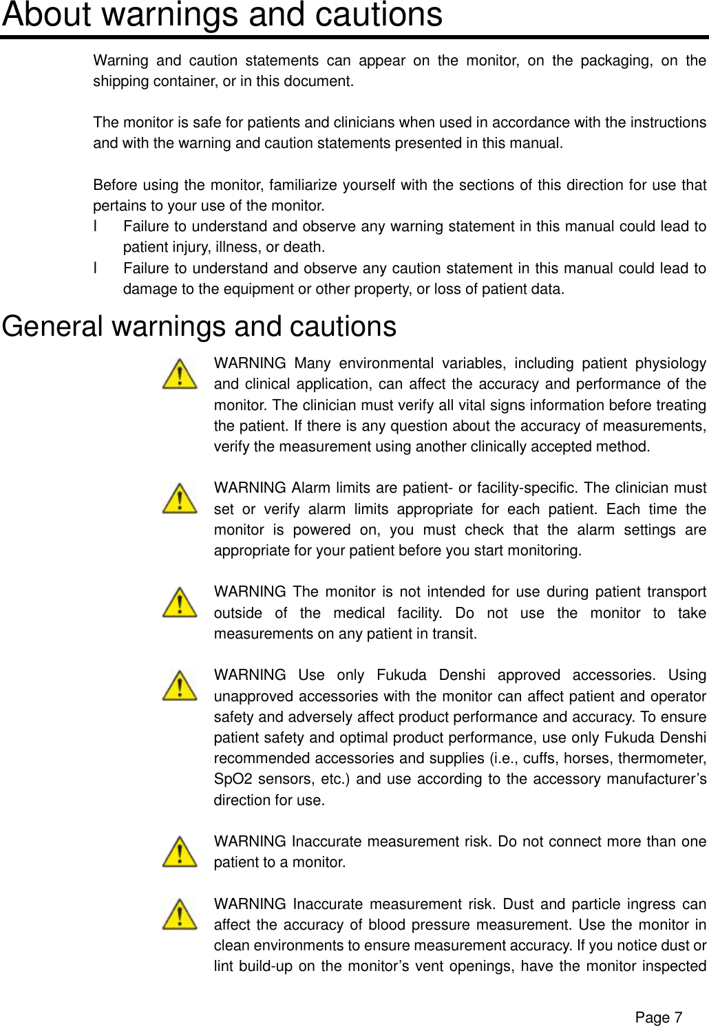      Page 7 About warnings and cautions Warning and caution statements can appear on the monitor, on the packaging, on the shipping container, or in this document.  The monitor is safe for patients and clinicians when used in accordance with the instructions and with the warning and caution statements presented in this manual.  Before using the monitor, familiarize yourself with the sections of this direction for use that pertains to your use of the monitor. l Failure to understand and observe any warning statement in this manual could lead to patient injury, illness, or death. l Failure to understand and observe any caution statement in this manual could lead to damage to the equipment or other property, or loss of patient data. General warnings and cautions  WARNING Many environmental variables, including patient physiology and clinical application, can affect the accuracy and performance of the monitor. The clinician must verify all vital signs information before treating the patient. If there is any question about the accuracy of measurements, verify the measurement using another clinically accepted method.   WARNING Alarm limits are patient- or facility-specific. The clinician must set or verify alarm limits appropriate for each patient. Each time the monitor is powered on, you must check that the alarm settings are appropriate for your patient before you start monitoring.   WARNING The monitor is not intended for use during patient transport outside of the medical facility. Do not use the monitor to take measurements on any patient in transit.   WARNING Use only Fukuda Denshi approved accessories. Using unapproved accessories with the monitor can affect patient and operator safety and adversely affect product performance and accuracy. To ensure patient safety and optimal product performance, use only Fukuda Denshi recommended accessories and supplies (i.e., cuffs, horses, thermometer, SpO2 sensors, etc.) and use according to the accessory manufacturer’s direction for use.   WARNING Inaccurate measurement risk. Do not connect more than one patient to a monitor.   WARNING Inaccurate measurement risk. Dust and particle ingress can affect the accuracy of blood pressure measurement. Use the monitor in clean environments to ensure measurement accuracy. If you notice dust or lint build-up on the monitor’s vent openings, have the monitor inspected 
