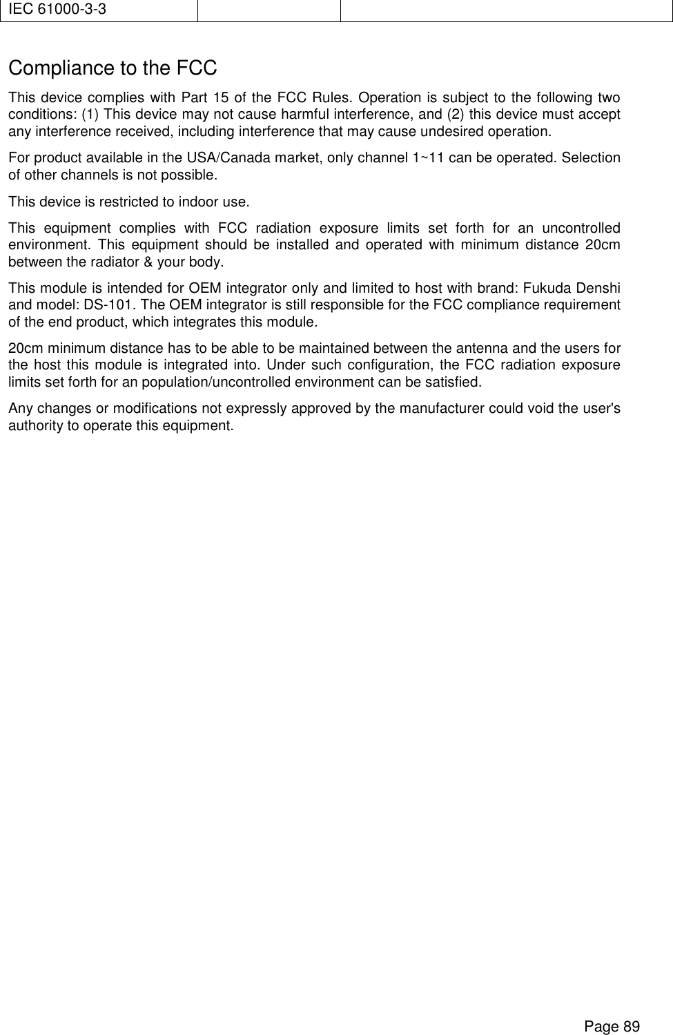      Page 89 IEC 61000-3-3  Compliance to the FCC This device complies with Part 15 of the FCC Rules. Operation is subject to the following two conditions: (1) This device may not cause harmful interference, and (2) this device must accept any interference received, including interference that may cause undesired operation. For product available in the USA/Canada market, only channel 1~11 can be operated. Selection of other channels is not possible. This device is restricted to indoor use. This equipment complies with FCC radiation exposure limits set forth for an uncontrolled environment. This equipment should be installed and operated with minimum distance 20cm between the radiator &amp; your body. This module is intended for OEM integrator only and limited to host with brand: Fukuda Denshi and model: DS-101. The OEM integrator is still responsible for the FCC compliance requirement of the end product, which integrates this module. 20cm minimum distance has to be able to be maintained between the antenna and the users for the host this module is integrated into. Under such configuration, the FCC radiation exposure limits set forth for an population/uncontrolled environment can be satisfied.  Any changes or modifications not expressly approved by the manufacturer could void the user&apos;s authority to operate this equipment.    