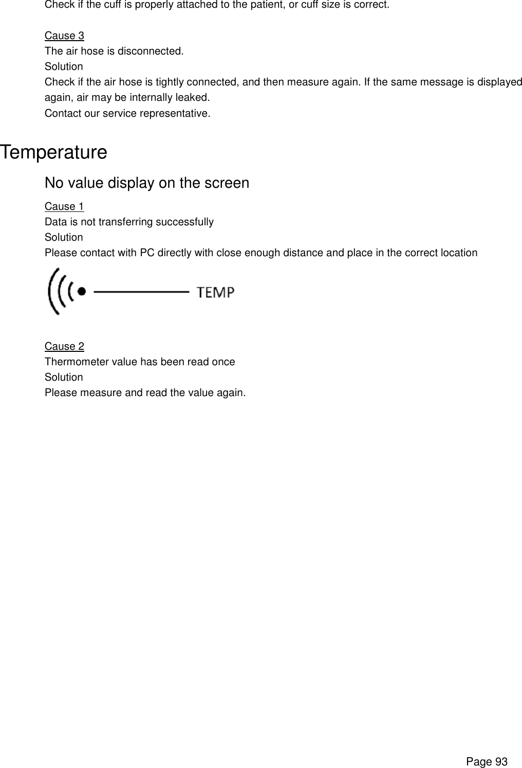      Page 93 Check if the cuff is properly attached to the patient, or cuff size is correct.  Cause 3 The air hose is disconnected. Solution Check if the air hose is tightly connected, and then measure again. If the same message is displayed again, air may be internally leaked. Contact our service representative.  Temperature  No value display on the screen  Cause 1  Data is not transferring successfully Solution Please contact with PC directly with close enough distance and place in the correct location    Cause 2  Thermometer value has been read once  Solution  Please measure and read the value again.    