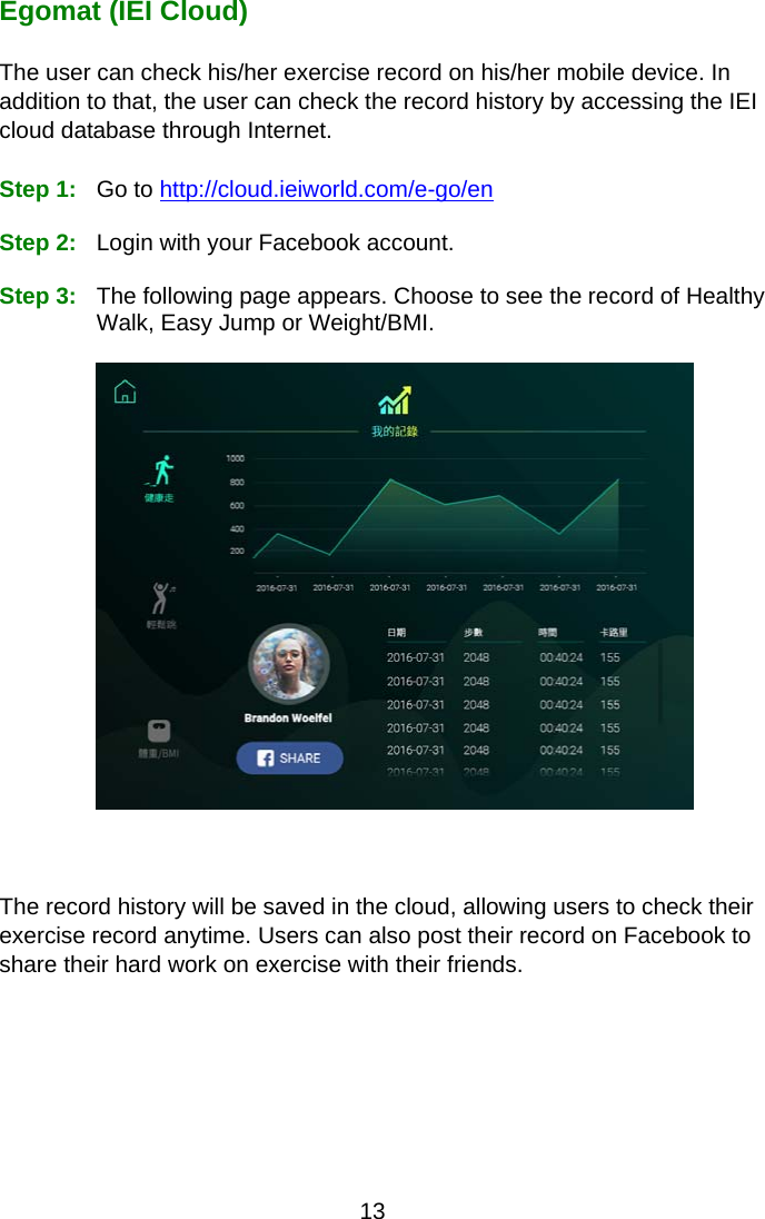 13 Egomat (IEI Cloud)  The user can check his/her exercise record on his/her mobile device. In addition to that, the user can check the record history by accessing the IEI cloud database through Internet.    Step 1:  Go to http://cloud.ieiworld.com/e-go/en    Step 2:  Login with your Facebook account.    Step 3:  The following page appears. Choose to see the record of Healthy Walk, Easy Jump or Weight/BMI.        The record history will be saved in the cloud, allowing users to check their exercise record anytime. Users can also post their record on Facebook to share their hard work on exercise with their friends.     