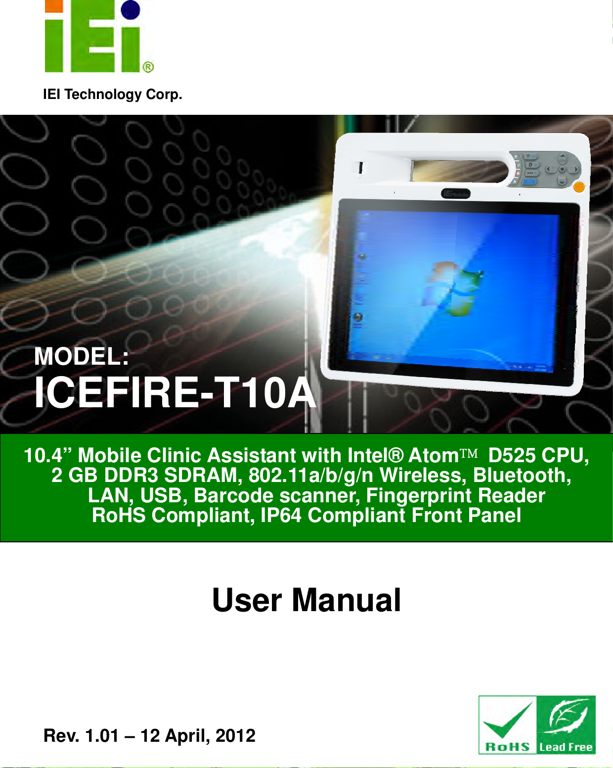   ICEFIRE-T10A Mobile Clinic Assistant Page i IEI Technology Corp. User Manual 10.4” Mobile Clinic Assistant with Intel® Atom™™™™ D525 CPU,   2 GB DDR3 SDRAM, 802.11a/b/g/n Wireless, Bluetooth,     LAN, USB, Barcode scanner, Fingerprint Reader RoHS Compliant, IP64 Compliant Front Panel  Rev. 1.01 – 12 April, 2012 MODEL: ICEFIRE-T10A 
