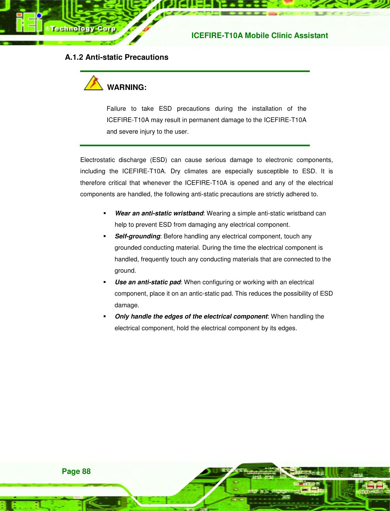   ICEFIRE-T10A Mobile Clinic Assistant Page 88 A.1.2 Anti-static Precautions   WARNING: Failure  to  take  ESD  precautions  during  the  installation  of  the ICEFIRE-T10A may result in permanent damage to the ICEFIRE-T10A and severe injury to the user.   Electrostatic  discharge  (ESD)  can  cause  serious  damage  to  electronic  components, including  the  ICEFIRE-T10A.  Dry  climates  are  especially  susceptible  to  ESD.  It  is therefore  critical that  whenever  the  ICEFIRE-T10A  is  opened  and  any of  the electrical components are handled, the following anti-static precautions are strictly adhered to.  Wear an anti-static wristband: Wearing a simple anti-static wristband can help to prevent ESD from damaging any electrical component.  Self-grounding: Before handling any electrical component, touch any grounded conducting material. During the time the electrical component is handled, frequently touch any conducting materials that are connected to the ground.  Use an anti-static pad: When configuring or working with an electrical component, place it on an antic-static pad. This reduces the possibility of ESD damage.  Only handle the edges of the electrical component: When handling the electrical component, hold the electrical component by its edges. 