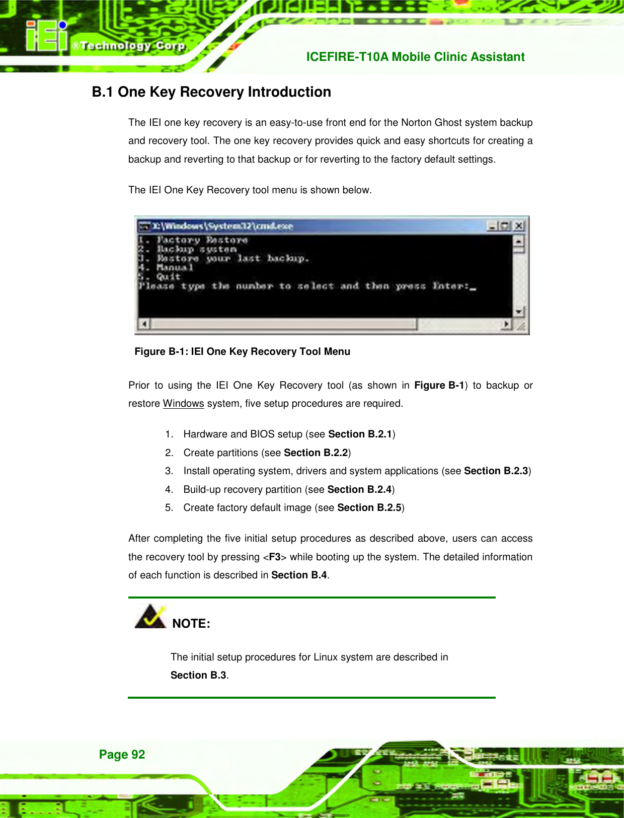  ICEFIRE-T10A Mobile Clinic Assistant Page 92 B.1 One Key Recovery Introduction The IEI one key recovery is an easy-to-use front end for the Norton Ghost system backup and recovery tool. The one key recovery provides quick and easy shortcuts for creating a backup and reverting to that backup or for reverting to the factory default settings.   The IEI One Key Recovery tool menu is shown below.    Figure B-1: IEI One Key Recovery Tool Menu Prior  to  using  the  IEI  One  Key  Recovery  tool  (as  shown  in 761H761H442H525HFigure B-1)  to  backup  or restore Windows system, five setup procedures are required.   1.  Hardware and BIOS setup (see Section 762H762H443H526HB.2.1) 2.  Create partitions (see Section 763H763H444H527HB.2.2) 3.  Install operating system, drivers and system applications (see Section 764H764H445H528HB.2.3) 4.  Build-up recovery partition (see Section 765H765H446H529HB.2.4) 5.  Create factory default image (see Section 766H766H447H530HB.2.5)   After completing the five initial setup procedures as described above, users can access the recovery tool by pressing &lt;F3&gt; while booting up the system. The detailed information of each function is described in Section 767H767H448H531HB.4.   NOTE: The initial setup procedures for Linux system are described in   Section 768H768H449H532HB.3. 