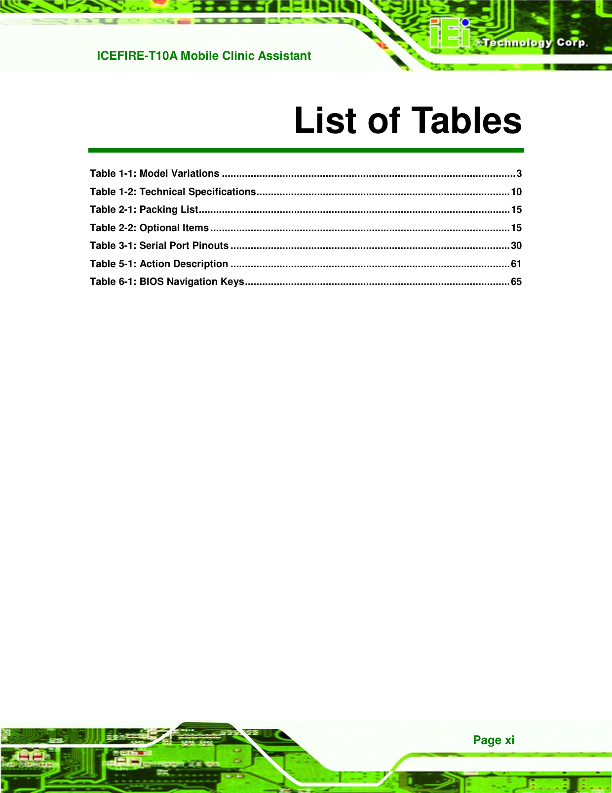   ICEFIRE-T10A Mobile Clinic Assistant Page xi List of Tables Table 1-1: Model Variations ...................................................................................................... 3 Table 1-2: Technical Specifications ........................................................................................ 10 Table 2-1: Packing List ............................................................................................................ 15 Table 2-2: Optional Items ........................................................................................................ 15 Table 3-1: Serial Port Pinouts ................................................................................................. 30 Table 5-1: Action Description ................................................................................................. 61 Table 6-1: BIOS Navigation Keys ............................................................................................ 65 