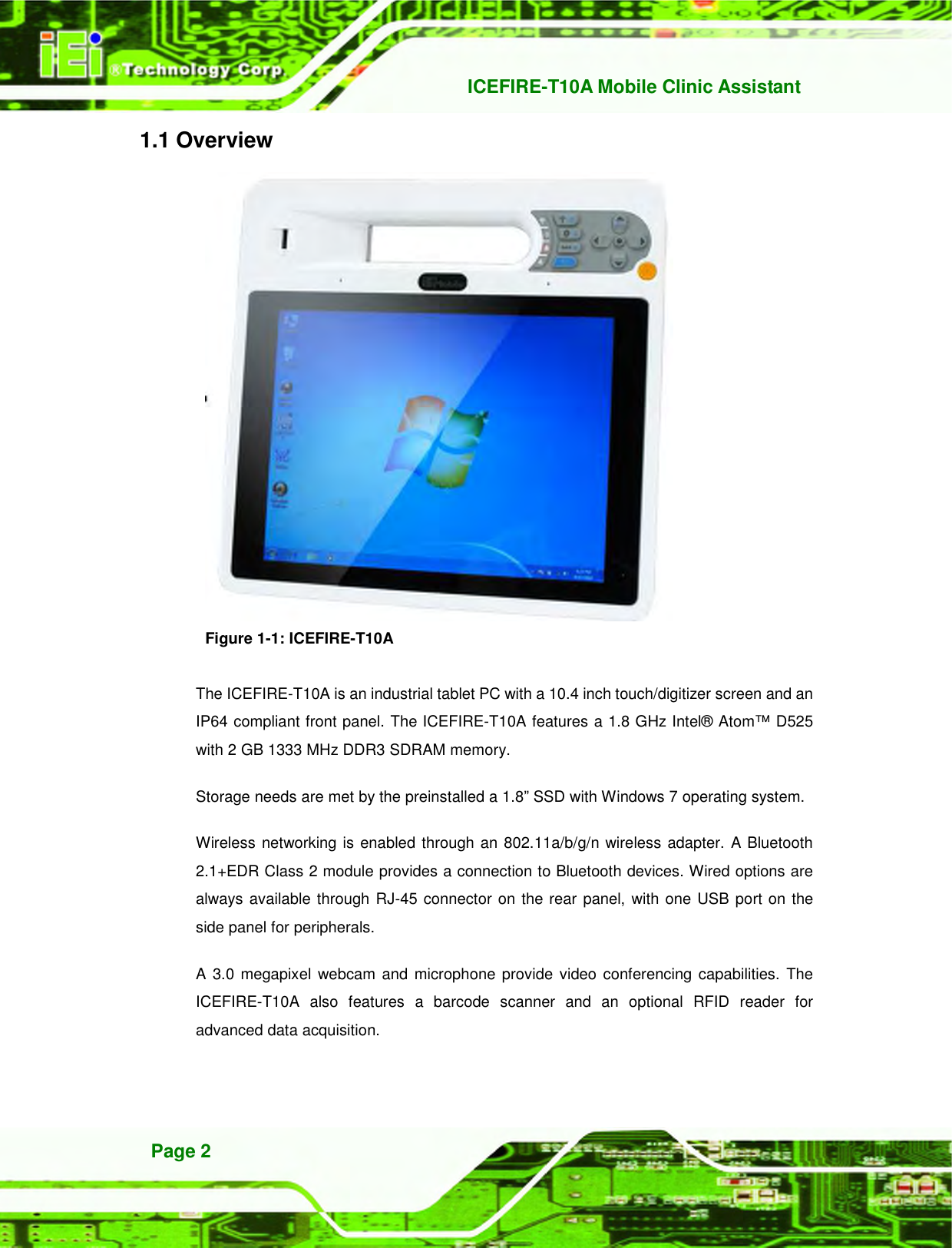   ICEFIRE-T10A Mobile Clinic Assistant Page 2 1.1 Overview  Figure 1-1: ICEFIRE-T10A  The ICEFIRE-T10A is an industrial tablet PC with a 10.4 inch touch/digitizer screen and an IP64 compliant front panel. The ICEFIRE-T10A features a 1.8 GHz Intel® Atom™ D525 with 2 GB 1333 MHz DDR3 SDRAM memory. Storage needs are met by the preinstalled a 1.8” SSD with Windows 7 operating system.   Wireless networking is enabled through an 802.11a/b/g/n wireless adapter. A Bluetooth 2.1+EDR Class 2 module provides a connection to Bluetooth devices. Wired options are always available through RJ-45 connector on the rear panel, with one USB port on the side panel for peripherals. A 3.0 megapixel  webcam  and microphone provide video conferencing capabilities. The ICEFIRE-T10A  also  features  a  barcode  scanner  and  an  optional  RFID  reader  for advanced data acquisition.   