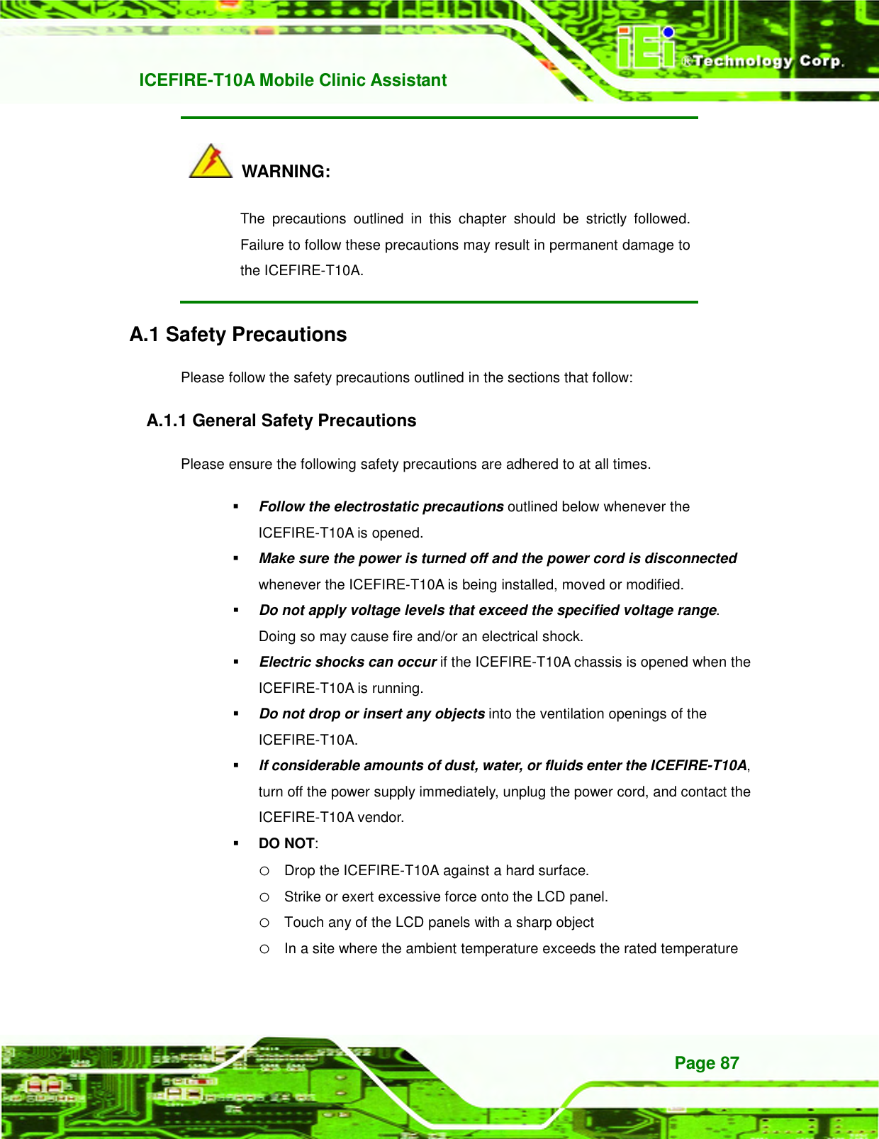   ICEFIRE-T10A Mobile Clinic Assistant Page 87   WARNING: The  precautions  outlined  in  this  chapter  should  be  strictly  followed. Failure to follow these precautions may result in permanent damage to the ICEFIRE-T10A. A.1 Safety Precautions Please follow the safety precautions outlined in the sections that follow: A.1.1 General Safety Precautions Please ensure the following safety precautions are adhered to at all times.  Follow the electrostatic precautions outlined below whenever the ICEFIRE-T10A is opened.  Make sure the power is turned off and the power cord is disconnected whenever the ICEFIRE-T10A is being installed, moved or modified.    Do not apply voltage levels that exceed the specified voltage range. Doing so may cause fire and/or an electrical shock.  Electric shocks can occur if the ICEFIRE-T10A chassis is opened when the ICEFIRE-T10A is running.    Do not drop or insert any objects into the ventilation openings of the ICEFIRE-T10A.  If considerable amounts of dust, water, or fluids enter the ICEFIRE-T10A, turn off the power supply immediately, unplug the power cord, and contact the ICEFIRE-T10A vendor.    DO NOT:   o Drop the ICEFIRE-T10A against a hard surface. o Strike or exert excessive force onto the LCD panel. o Touch any of the LCD panels with a sharp object o In a site where the ambient temperature exceeds the rated temperature 