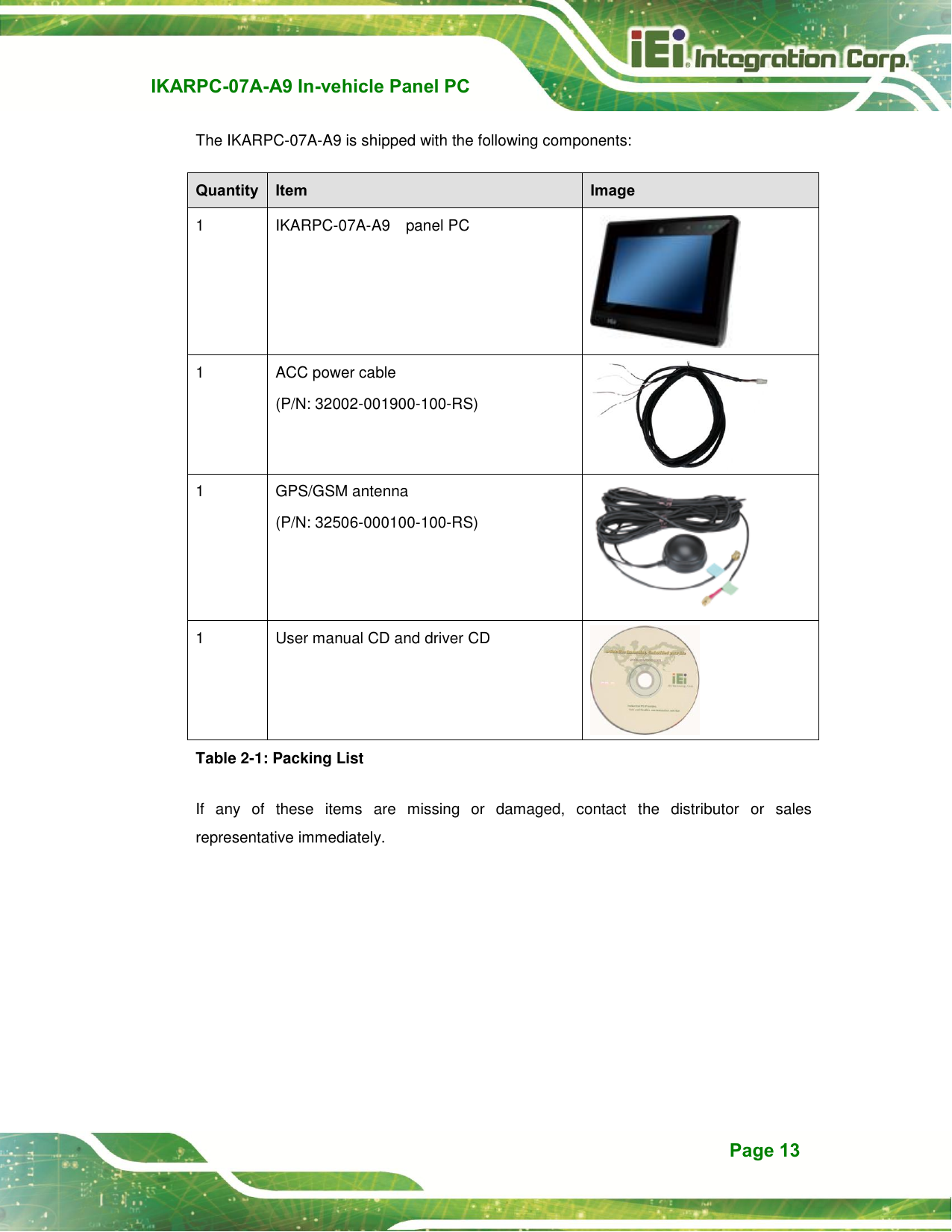   IKARPC-07A-A9 In-vehicle Panel PC  Page 13 The IKARPC-07A-A9 is shipped with the following components: Quantity Item Image 1 IKARPC-07A-A9  panel PC  1 ACC power cable (P/N: 32002-001900-100-RS)  1 GPS/GSM antenna (P/N: 32506-000100-100-RS)  1 User manual CD and driver CD  Table 2-1: Packing List If  any  of  these  items  are  missing  or  damaged,  contact  the  distributor  or  sales representative immediately. 