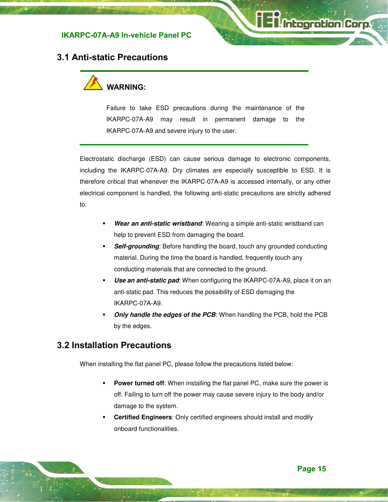   IKARPC-07A-A9 In-vehicle Panel PC  Page 15 3.1 Anti-static Precautions   WARNING: Failure  to  take  ESD  precautions  during  the  maintenance  of  the IKARPC-07A-A9  may  result  in  permanent  damage  to  the IKARPC-07A-A9 and severe injury to the user.   Electrostatic  discharge  (ESD)  can  cause  serious  damage  to  electronic  components, including  the  IKARPC-07A-A9.  Dry  climates  are  especially  susceptible  to  ESD.  It  is therefore critical that whenever the IKARPC-07A-A9 is accessed internally, or any other electrical component is handled, the following anti-static precautions are strictly adhered to.  Wear an anti-static wristband: Wearing a simple anti-static wristband can help to prevent ESD from damaging the board.  Self-grounding: Before handling the board, touch any grounded conducting material. During the time the board is handled, frequently touch any conducting materials that are connected to the ground.  Use an anti-static pad: When configuring the IKARPC-07A-A9, place it on an anti-static pad. This reduces the possibility of ESD damaging the IKARPC-07A-A9.  Only handle the edges of the PCB: When handling the PCB, hold the PCB by the edges. 3.2 Installation Precautions When installing the flat panel PC, please follow the precautions listed below:  Power turned off: When installing the flat panel PC, make sure the power is off. Failing to turn off the power may cause severe injury to the body and/or damage to the system.  Certified Engineers: Only certified engineers should install and modify onboard functionalities.   