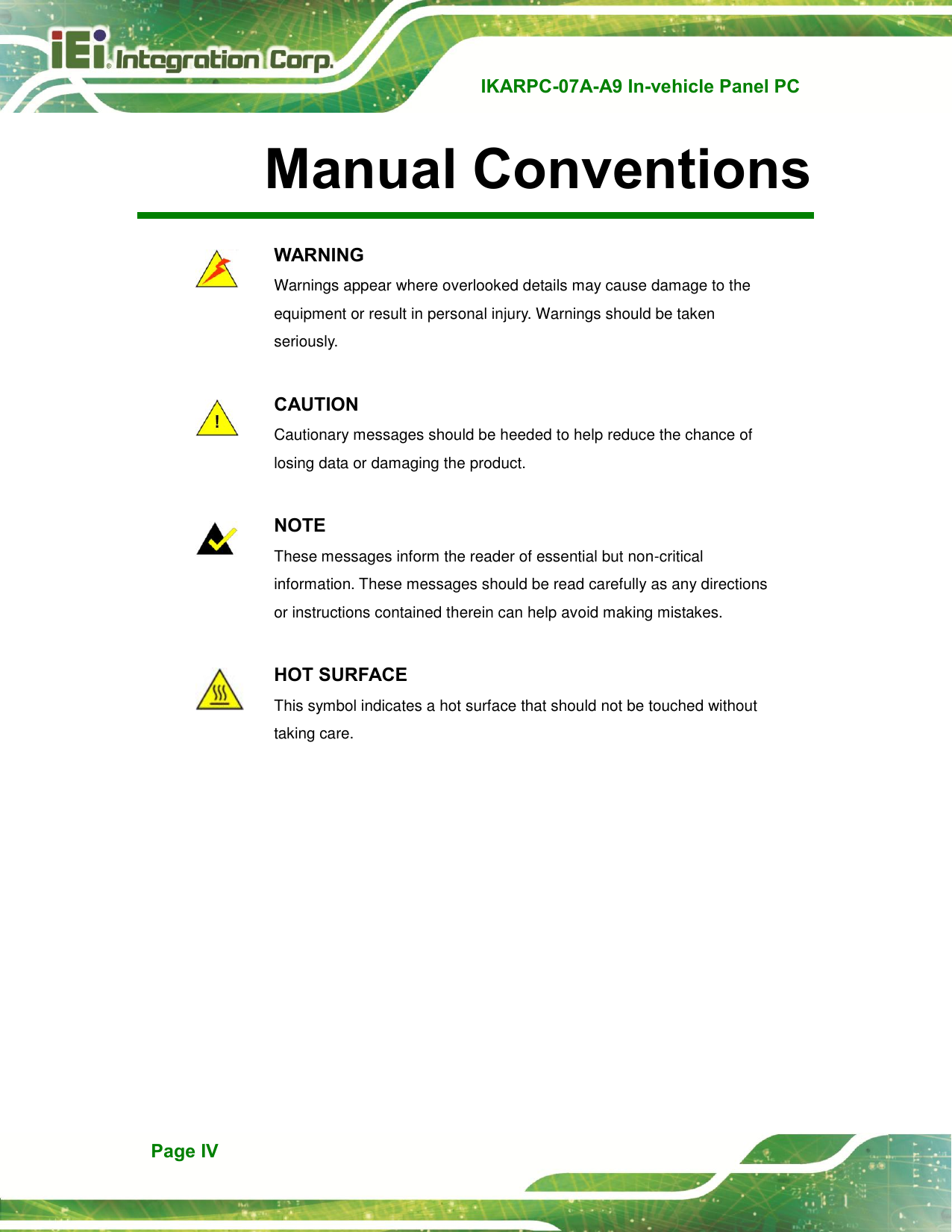   IKARPC-07A-A9 In-vehicle Panel PC  Page IV Manual Conventions     WARNING Warnings appear where overlooked details may cause damage to the equipment or result in personal injury. Warnings should be taken seriously.   CAUTION Cautionary messages should be heeded to help reduce the chance of losing data or damaging the product.     NOTE These messages inform the reader of essential but non-critical information. These messages should be read carefully as any directions or instructions contained therein can help avoid making mistakes.   HOT SURFACE This symbol indicates a hot surface that should not be touched without taking care. 