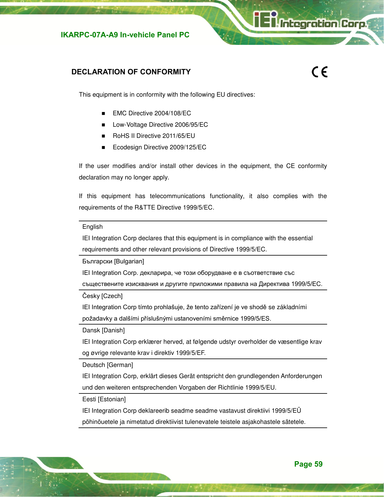   IKARPC-07A-A9 In-vehicle Panel PC  Page 59    DECLARATION OF CONFORMITY  This equipment is in conformity with the following EU directives:    EMC Directive 2004/108/EC  Low-Voltage Directive 2006/95/EC    RoHS II Directive 2011/65/EU  Ecodesign Directive 2009/125/EC If  the  user  modifies  and/or  install  other  devices  in  the  equipment,  the  CE  conformity declaration may no longer apply. If  this  equipment  has  telecommunications  functionality,  it  also  complies  with  the requirements of the R&amp;TTE Directive 1999/5/EC. English   IEI Integration Corp declares that this equipment is in compliance with the essential requirements and other relevant provisions of Directive 1999/5/EC. Български [Bulgarian]   IEI Integration Corp. декларира, че този оборудване е в съответствие със съществените изисквания и другите приложими правила на Директива 1999/5/ЕС. Česky [Czech]   IEI Integration Corp tímto prohlašuje, že tento zařízení je ve shodě se základními požadavky a dalšími příslušnými ustanoveními směrnice 1999/5/ES.   Dansk [Danish]   IEI Integration Corp erklæ rer herved, at følgende udstyr overholder de væ sentlige krav og øvrige relevante krav i direktiv 1999/5/EF. Deutsch [German]   IEI Integration Corp, erklärt dieses Gerät entspricht den grundlegenden Anforderungen und den weiteren entsprechenden Vorgaben der Richtlinie 1999/5/EU. Eesti [Estonian]   IEI Integration Corp deklareerib seadme seadme vastavust direktiivi 1999/5/EÜ  põhinõuetele ja nimetatud direktiivist tulenevatele teistele asjakohastele sätetele. 