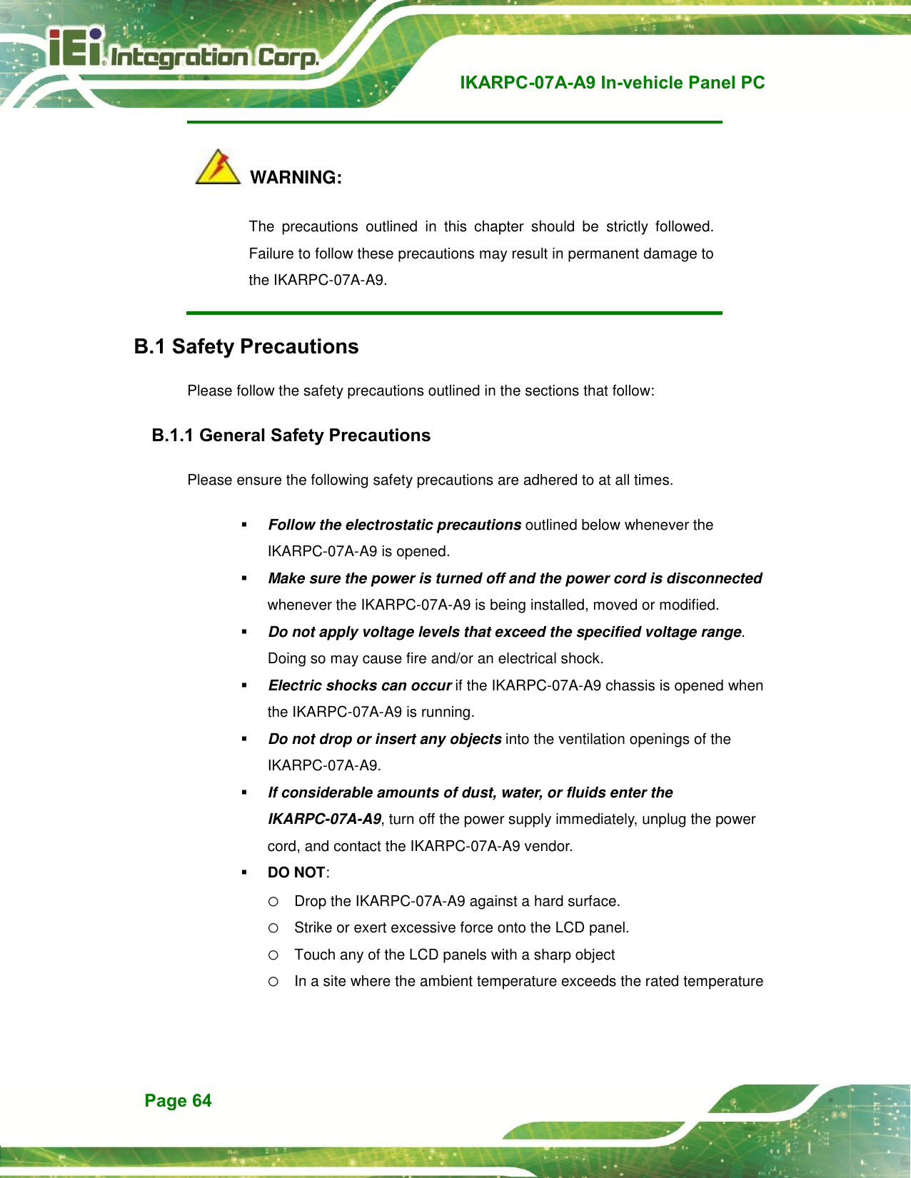   IKARPC-07A-A9 In-vehicle Panel PC  Page 64   WARNING: The  precautions  outlined  in  this  chapter  should  be  strictly  followed. Failure to follow these precautions may result in permanent damage to the IKARPC-07A-A9. B.1 Safety Precautions Please follow the safety precautions outlined in the sections that follow: B.1.1 General Safety Precautions Please ensure the following safety precautions are adhered to at all times.  Follow the electrostatic precautions outlined below whenever the IKARPC-07A-A9 is opened.  Make sure the power is turned off and the power cord is disconnected whenever the IKARPC-07A-A9 is being installed, moved or modified.    Do not apply voltage levels that exceed the specified voltage range. Doing so may cause fire and/or an electrical shock.  Electric shocks can occur if the IKARPC-07A-A9 chassis is opened when the IKARPC-07A-A9 is running.    Do not drop or insert any objects into the ventilation openings of the IKARPC-07A-A9.  If considerable amounts of dust, water, or fluids enter the IKARPC-07A-A9, turn off the power supply immediately, unplug the power cord, and contact the IKARPC-07A-A9 vendor.    DO NOT:   o Drop the IKARPC-07A-A9 against a hard surface. o Strike or exert excessive force onto the LCD panel. o Touch any of the LCD panels with a sharp object o In a site where the ambient temperature exceeds the rated temperature 