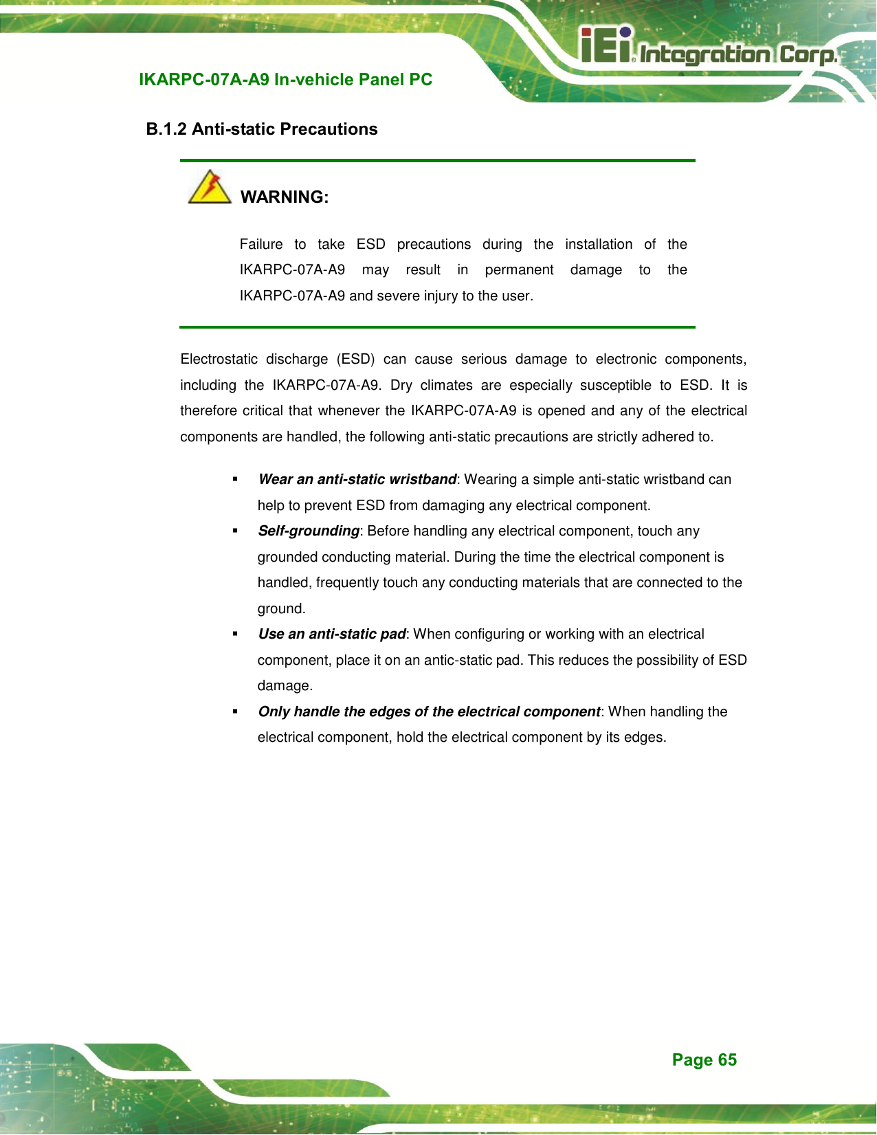   IKARPC-07A-A9 In-vehicle Panel PC  Page 65 B.1.2 Anti-static Precautions   WARNING: Failure  to  take  ESD  precautions  during  the  installation  of  the IKARPC-07A-A9  may  result  in  permanent  damage  to  the IKARPC-07A-A9 and severe injury to the user.   Electrostatic  discharge  (ESD)  can  cause  serious  damage  to  electronic  components, including  the  IKARPC-07A-A9.  Dry  climates  are  especially  susceptible  to  ESD.  It  is therefore critical that whenever the IKARPC-07A-A9 is opened and any of the electrical components are handled, the following anti-static precautions are strictly adhered to.  Wear an anti-static wristband: Wearing a simple anti-static wristband can help to prevent ESD from damaging any electrical component.  Self-grounding: Before handling any electrical component, touch any grounded conducting material. During the time the electrical component is handled, frequently touch any conducting materials that are connected to the ground.  Use an anti-static pad: When configuring or working with an electrical component, place it on an antic-static pad. This reduces the possibility of ESD damage.  Only handle the edges of the electrical component: When handling the electrical component, hold the electrical component by its edges. 