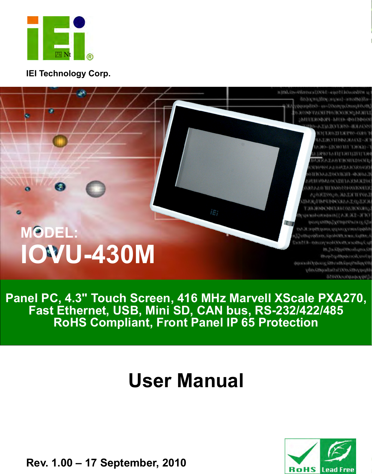   IOVU-430M Panel PC Page i IEI Technology Corp. User Manual 四Nt   MODEL: IOVU-430M Panel PC, 4.3&quot; Touch Screen, 416 MHz Marvell XScale PXA270, Fast Ethernet, USB, Mini SD, CAN bus, RS-232/422/485 RoHS Compliant, Front Panel IP 65 Protection Rev. 1.00 – 17 September, 2010 