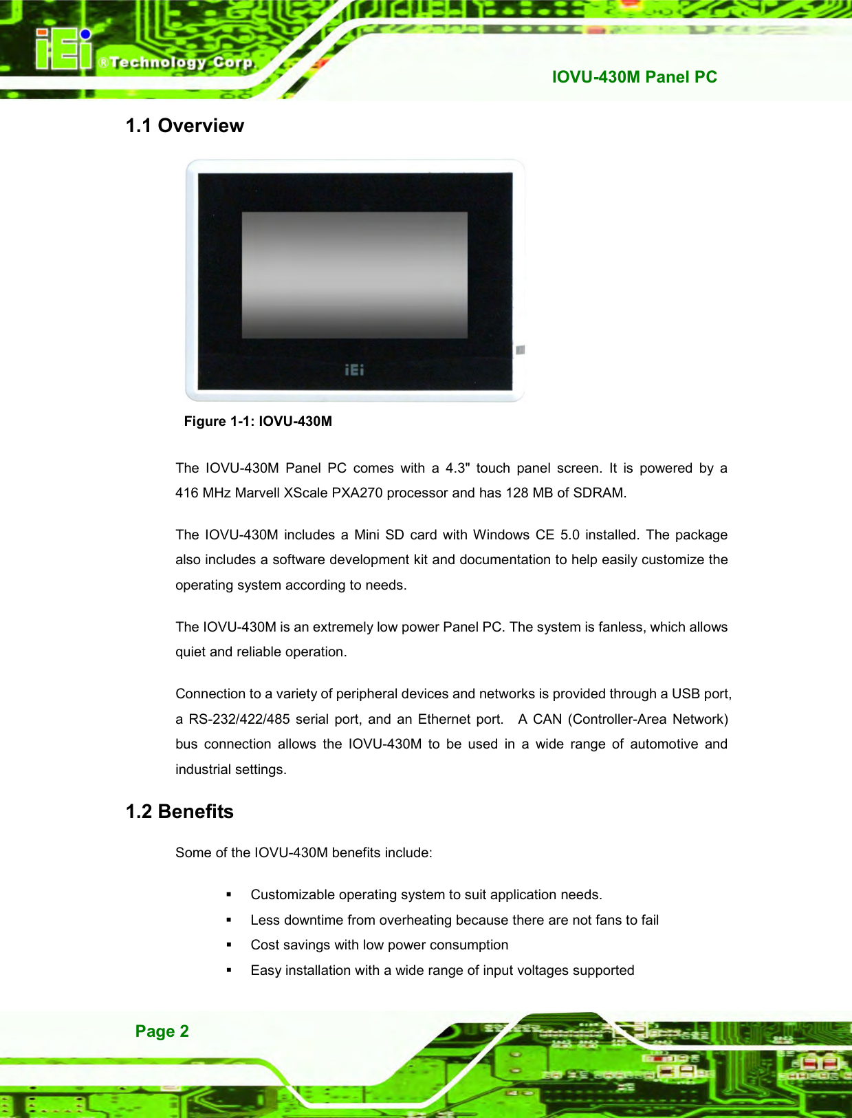   IOVU-430M Panel PC Page 2 1.1 Overview  Figure 1-1: IOVU-430M The  IOVU-430M  Panel  PC  comes  with  a  4.3&quot;  touch  panel  screen.  It  is  powered  by  a 416 MHz Marvell XScale PXA270 processor and has 128 MB of SDRAM. The  IOVU-430M  includes  a  Mini  SD  card with  Windows  CE 5.0  installed.  The package also includes a software development kit and documentation to help easily customize the operating system according to needs. The IOVU-430M is an extremely low power Panel PC. The system is fanless, which allows quiet and reliable operation.     Connection to a variety of peripheral devices and networks is provided through a USB port, a  RS-232/422/485  serial  port,  and  an  Ethernet  port.    A  CAN (Controller-Area  Network) bus  connection  allows  the  IOVU-430M  to  be  used  in  a  wide  range  of  automotive  and industrial settings. 1.2 Benefits Some of the IOVU-430M benefits include:   Customizable operating system to suit application needs.   Less downtime from overheating because there are not fans to fail   Cost savings with low power consumption   Easy installation with a wide range of input voltages supported 