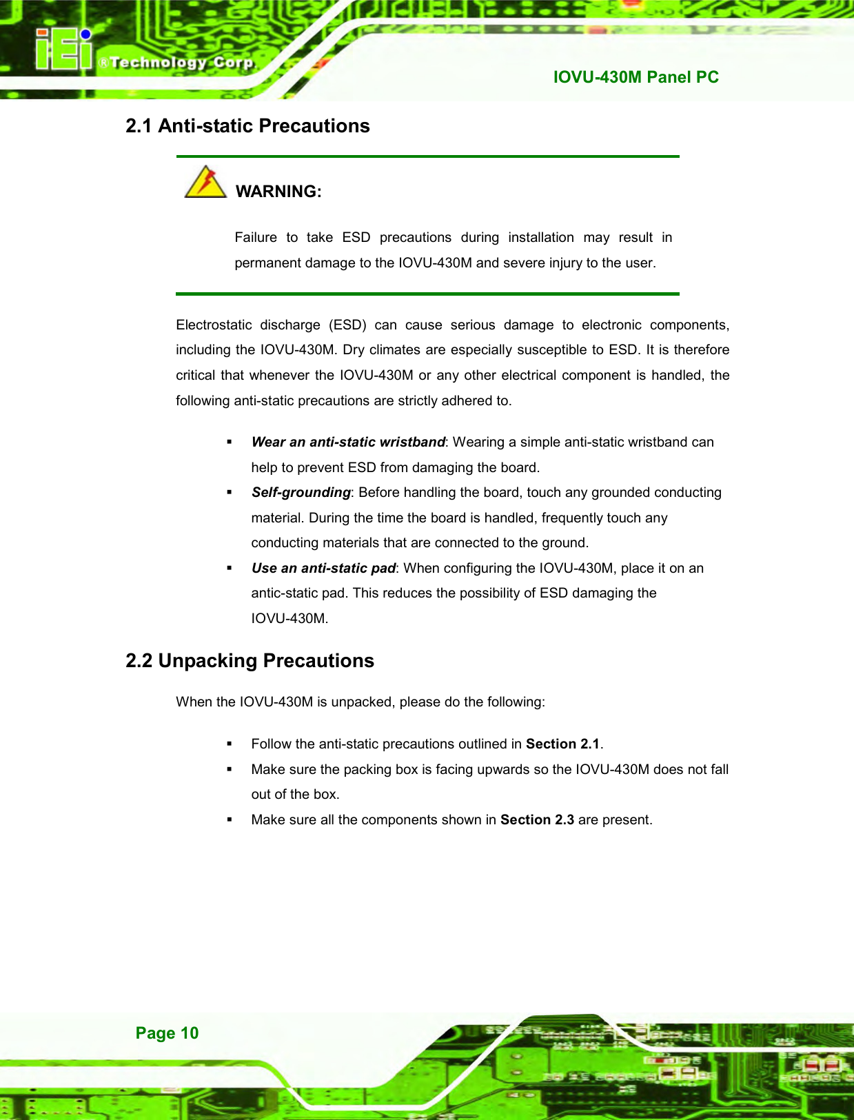   IOVU-430M Panel PC Page 10 2.1 Anti-static Precautions   WARNING: Failure  to  take  ESD  precautions  during  installation  may  result  in permanent damage to the IOVU-430M and severe injury to the user. Electrostatic  discharge  (ESD)  can  cause  serious  damage  to  electronic  components, including the IOVU-430M. Dry climates are especially susceptible to ESD. It is therefore critical  that whenever the  IOVU-430M or  any other electrical component is  handled, the following anti-static precautions are strictly adhered to.  Wear an anti-static wristband: Wearing a simple anti-static wristband can help to prevent ESD from damaging the board.  Self-grounding: Before handling the board, touch any grounded conducting material. During the time the board is handled, frequently touch any conducting materials that are connected to the ground.  Use an anti-static pad: When configuring the IOVU-430M, place it on an antic-static pad. This reduces the possibility of ESD damaging the IOVU-430M. 2.2 Unpacking Precautions When the IOVU-430M is unpacked, please do the following:   Follow the anti-static precautions outlined in Section 2.1.   Make sure the packing box is facing upwards so the IOVU-430M does not fall out of the box.   Make sure all the components shown in Section 2.3 are present. 